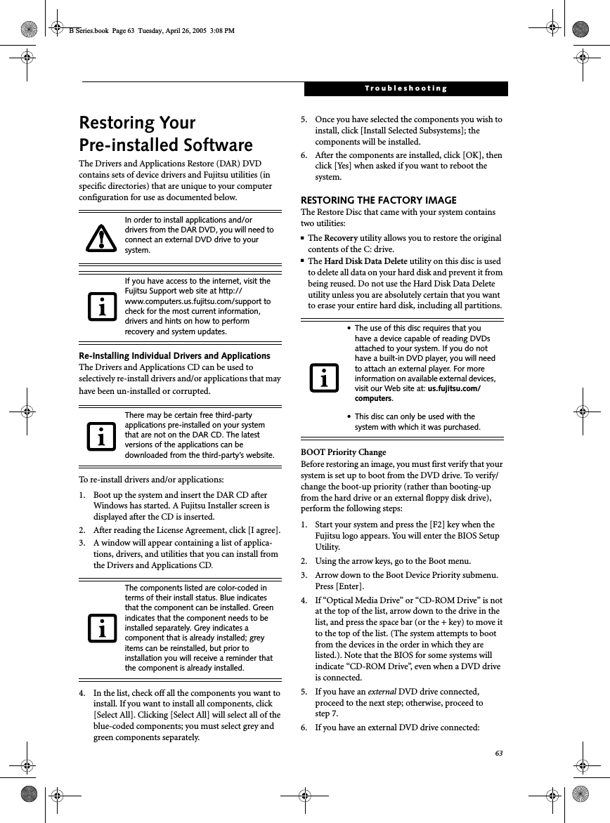 63TroubleshootingRestoring Your Pre-installed SoftwareThe Drivers and Applications Restore (DAR) DVD contains sets of device drivers and Fujitsu utilities (in specific directories) that are unique to your computer configuration for use as documented below.Re-Installing Individual Drivers and Applications The Drivers and Applications CD can be used to selectively re-install drivers and/or applications that may have been un-installed or corrupted. To re-install drivers and/or applications:1. Boot up the system and insert the DAR CD after Windows has started. A Fujitsu Installer screen is displayed after the CD is inserted.2. After reading the License Agreement, click [I agree].3. A window will appear containing a list of applica-tions, drivers, and utilities that you can install from the Drivers and Applications CD.4. In the list, check off all the components you want to install. If you want to install all components, click [Select All]. Clicking [Select All] will select all of the blue-coded components; you must select grey and green components separately.5. Once you have selected the components you wish to install, click [Install Selected Subsystems]; the components will be installed.6. After the components are installed, click [OK], then click [Yes] when asked if you want to reboot the system. RESTORING THE FACTORY IMAGEThe Restore Disc that came with your system contains two utilities:■The Recovery utility allows you to restore the original contents of the C: drive.■The Hard Disk Data Delete utility on this disc is used to delete all data on your hard disk and prevent it from being reused. Do not use the Hard Disk Data Delete utility unless you are absolutely certain that you want to erase your entire hard disk, including all partitions.BOOT Priority ChangeBefore restoring an image, you must first verify that your system is set up to boot from the DVD drive. To verify/change the boot-up priority (rather than booting-up from the hard drive or an external floppy disk drive), perform the following steps:1. Start your system and press the [F2] key when the Fujitsu logo appears. You will enter the BIOS Setup Utility.2. Using the arrow keys, go to the Boot menu.3. Arrow down to the Boot Device Priority submenu. Press [Enter].4. If “Optical Media Drive” or “CD-ROM Drive” is not at the top of the list, arrow down to the drive in the list, and press the space bar (or the + key) to move it to the top of the list. (The system attempts to boot from the devices in the order in which they are listed.). Note that the BIOS for some systems will indicate “CD-ROM Drive”, even when a DVD drive is connected.5. If you have an external DVD drive connected, proceed to the next step; otherwise, proceed to step 7.6. If you have an external DVD drive connected:In order to install applications and/or drivers from the DAR DVD, you will need to connect an external DVD drive to your system.If you have access to the internet, visit the Fujitsu Support web site at http://www.computers.us.fujitsu.com/support to check for the most current information, drivers and hints on how to perform recovery and system updates.There may be certain free third-party applications pre-installed on your system that are not on the DAR CD. The latest versions of the applications can be downloaded from the third-party’s website.The components listed are color-coded in terms of their install status. Blue indicates that the component can be installed. Green indicates that the component needs to be installed separately. Grey indicates a component that is already installed; grey items can be reinstalled, but prior to installation you will receive a reminder that the component is already installed. • The use of this disc requires that you have a device capable of reading DVDs attached to your system. If you do not have a built-in DVD player, you will need to attach an external player. For more information on available external devices, visit our Web site at: us.fujitsu.com/computers.• This disc can only be used with the system with which it was purchased.B Series.book  Page 63  Tuesday, April 26, 2005  3:08 PM