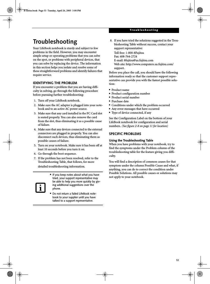 53TroubleshootingTroubleshootingYour LifeBook notebook is sturdy and subject to few problems in the field. However, you may encounter simple setup or operating problems that you can solve on the spot, or problems with peripheral devices, that you can solve by replacing the device. The information in this section helps you isolate and resolve some of these straightforward problems and identify failures that require service.IDENTIFYING THE PROBLEMIf you encounter a problem that you are having diffi-culty in solving, go through the following procedure before pursuing further troubleshooting:1. Turn off your LifeBook notebook.2. Make sure the AC adapter is plugged into your note-book and to an active AC power source.3. Make sure that any card installed in the PC Card slot is seated properly. You can also remove the card from the slot, thus eliminating it as a possible cause of failure.4. Make sure that any devices connected to the external connectors are plugged in properly. You can also disconnect such devices, thus eliminating them as possible causes of failure.5. Turn on your notebook. Make sure it has been off at least 10 seconds before you turn it on.6. Go through the boot sequence.7. If the problem has not been resolved, refer to the Troubleshooting Table, that follows, for more detailed troubleshooting information. 8. If you have tried the solutions suggested in the Trou-bleshooting Table without success, contact your support representative: Toll free: 1-800-8Fujitsu Fax: 408-764-2724 E-mail: 8fujitsu@us.fujitsu.comWeb site: http://www.computers.us.fujitsu.com/support.Before you place the call, you should have the following information ready so that the customer support repre-sentative can provide you with the fastest possible solu-tion:■Product name■Product configuration number■Product serial number■Purchase date■Conditions under which the problem occurred■Any error messages that have occurred■Type of device connected, if anySee the Configuration Label on the bottom of yourLifeBook notebook for configuration and serial numbers. (See figure 2-8 on page 11 for location)SPECIFIC PROBLEMSUsing the Troubleshooting TableWhen you have problems with your notebook, try to find the symptoms under the Problem column of the troubleshooting table for the feature giving you diffi-culty. You will find a description of common causes for that symptom under the column Possible Cause and what, if anything, you can do to correct the condition under Possible Solutions. All possible causes or solutions may not apply to your notebook.■If you keep notes about what you have tried, your support representative may be able to help you more quickly by giv-ing additional suggestions over the phone.■Do not return a failed LifeBook note-book to your supplier until you have talked to a support representative.B Series.book  Page 53  Tuesday, April 26, 2005  3:08 PM