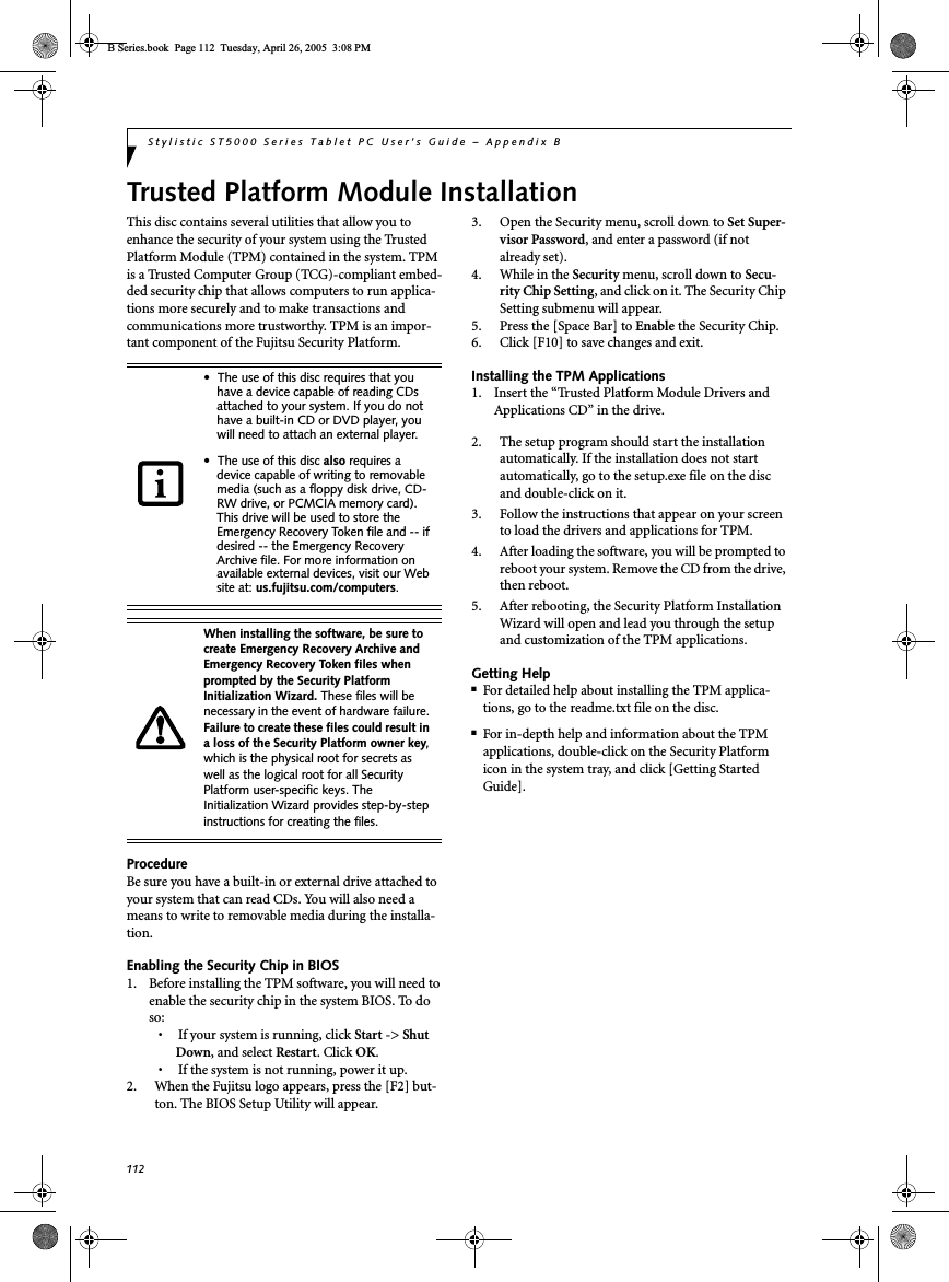 112Stylistic ST5000 Series Tablet PC User’s Guide – Appendix BTrusted Platform Module InstallationThis disc contains several utilities that allow you to enhance the security of your system using the Trusted Platform Module (TPM) contained in the system. TPM is a Trusted Computer Group (TCG)-compliant embed-ded security chip that allows computers to run applica-tions more securely and to make transactions and communications more trustworthy. TPM is an impor-tant component of the Fujitsu Security Platform.ProcedureBe sure you have a built-in or external drive attached to your system that can read CDs. You will also need a means to write to removable media during the installa-tion.Enabling the Security Chip in BIOS1. Before installing the TPM software, you will need to enable the security chip in the system BIOS. To do so:• If your system is running, click Start -&gt; Shut Down, and select Restart. Click OK.• If the system is not running, power it up.2. When the Fujitsu logo appears, press the [F2] but-ton. The BIOS Setup Utility will appear.3. Open the Security menu, scroll down to Set Super-visor Password, and enter a password (if not already set).4. While in the Security menu, scroll down to Secu-rity Chip Setting, and click on it. The Security Chip Setting submenu will appear.5. Press the [Space Bar] to Enable the Security Chip.6. Click [F10] to save changes and exit.Installing the TPM Applications1. Insert the “Trusted Platform Module Drivers and Applications CD” in the drive.2. The setup program should start the installation automatically. If the installation does not start automatically, go to the setup.exe file on the disc and double-click on it.3. Follow the instructions that appear on your screen to load the drivers and applications for TPM.4. After loading the software, you will be prompted to reboot your system. Remove the CD from the drive, then reboot.5. After rebooting, the Security Platform Installation Wizard will open and lead you through the setup and customization of the TPM applications. Getting Help■For detailed help about installing the TPM applica-tions, go to the readme.txt file on the disc.■For in-depth help and information about the TPM applications, double-click on the Security Platform icon in the system tray, and click [Getting Started Guide].• The use of this disc requires that you have a device capable of reading CDs attached to your system. If you do not have a built-in CD or DVD player, you will need to attach an external player. • The use of this disc also requires a device capable of writing to removable media (such as a floppy disk drive, CD-RW drive, or PCMCIA memory card). This drive will be used to store the Emergency Recovery Token file and -- if desired -- the Emergency Recovery Archive file. For more information on available external devices, visit our Web site at: us.fujitsu.com/computers.When installing the software, be sure to create Emergency Recovery Archive and Emergency Recovery Token files when prompted by the Security Platform Initialization Wizard. These files will be necessary in the event of hardware failure. Failure to create these files could result in a loss of the Security Platform owner key,which is the physical root for secrets as well as the logical root for all Security Platform user-specific keys. The Initialization Wizard provides step-by-step instructions for creating the files. B Series.book  Page 112  Tuesday, April 26, 2005  3:08 PM