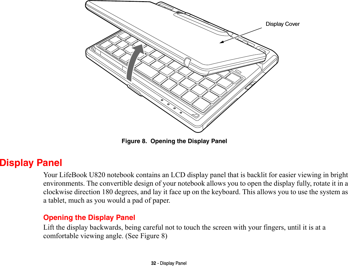 32 - Display PanelFigure 8.  Opening the Display PanelDisplay PanelYour LifeBook U820 notebook contains an LCD display panel that is backlit for easier viewing in bright environments. The convertible design of your notebook allows you to open the display fully, rotate it in a clockwise direction 180 degrees, and lay it face up on the keyboard. This allows you to use the system as a tablet, much as you would a pad of paper.Opening the Display PanelLift the display backwards, being careful not to touch the screen with your fingers, until it is at a comfortable viewing angle. (See Figure 8)Display Cover