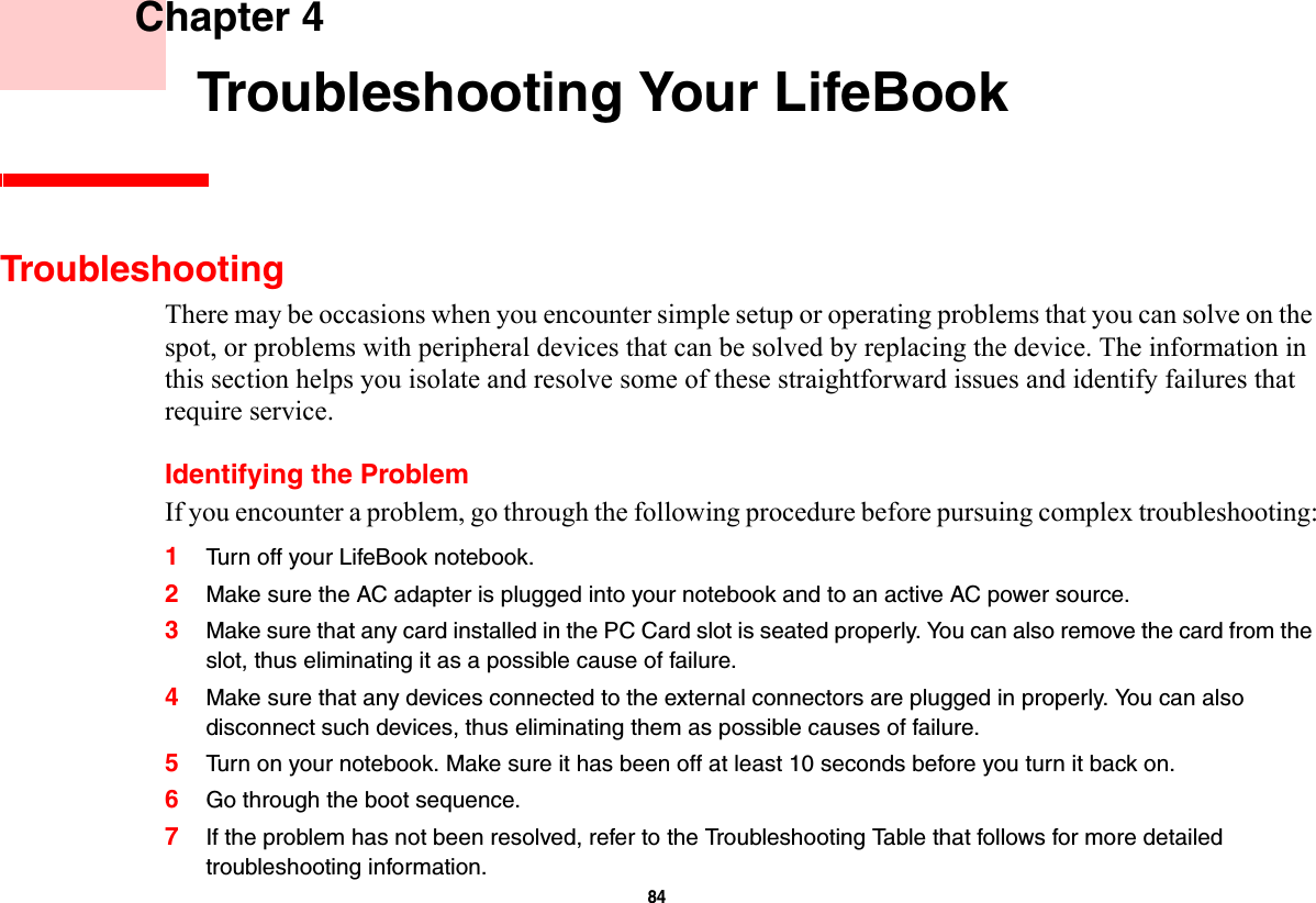 84     Chapter 4    Troubleshooting Your LifeBookTroubleshootingThere may be occasions when you encounter simple setup or operating problems that you can solve on the spot, or problems with peripheral devices that can be solved by replacing the device. The information in this section helps you isolate and resolve some of these straightforward issues and identify failures that require service.Identifying the ProblemIf you encounter a problem, go through the following procedure before pursuing complex troubleshooting:1Turn off your LifeBook notebook.2Make sure the AC adapter is plugged into your notebook and to an active AC power source.3Make sure that any card installed in the PC Card slot is seated properly. You can also remove the card from the slot, thus eliminating it as a possible cause of failure.4Make sure that any devices connected to the external connectors are plugged in properly. You can also disconnect such devices, thus eliminating them as possible causes of failure.5Turn on your notebook. Make sure it has been off at least 10 seconds before you turn it back on.6Go through the boot sequence.7If the problem has not been resolved, refer to the Troubleshooting Table that follows for more detailed troubleshooting information. 