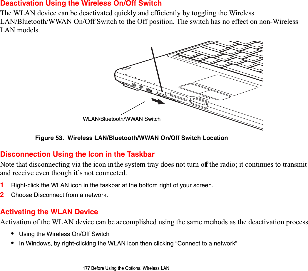 177 Before Using the Optional Wireless LANDeactivation Using the Wireless On/Off Switch7KH:/$1GHYLFHFDQEHGHDFWLYDWHGTXLFNO\DQGHIILFLHQWO\E\WRJJOLQJWKH:LUHOHVV/$1%OXHWRRWK::$12Q2II6ZLWFKWRWKH2IISRVLWLRQ 7KHVZLWFKKDVQRHIIHFWRQQRQ:LUHOHVV/$1PRGHOVFigure 53.  Wireless LAN/Bluetooth/WWAN On/Off Switch LocationDisconnection Using the Icon in the Taskbar1RWHWKDWGLVFRQQHFWLQJYLDWKHLFRQLQWKHV\VWHPWUD\GRHVQRWWXUQRIIWKHUDGLRLWFRQWLQXHVWRWUDQVPLWDQGUHFHLYHHYHQWKRXJKLW¶VQRWFRQQHFWHG1Right-click the WLAN icon in the taskbar at the bottom right of your screen.2Choose Disconnect from a network.Activating the WLAN Device$FWLYDWLRQRIWKH:/$1GHYLFHFDQEHDFFRPSOLVKHGXVLQJWKHVDPHPHWKRGVDVWKHGHDFWLYDWLRQSURFHVV•Using the Wireless On/Off Switch•In Windows, by right-clicking the WLAN icon then clicking “Connect to a network”WLAN/Bluetooth/WWAN Switch