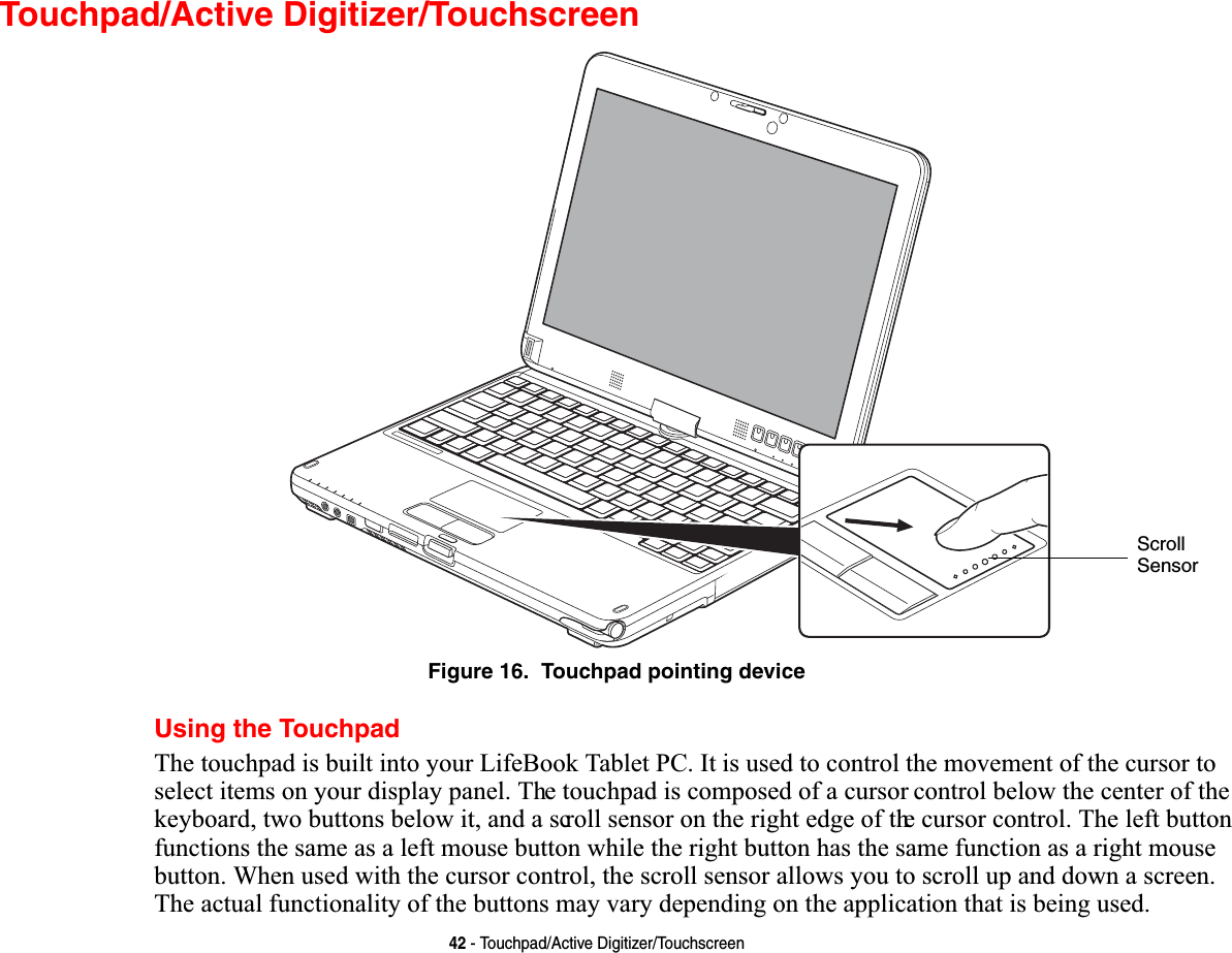 42 - Touchpad/Active Digitizer/TouchscreenTouchpad/Active Digitizer/TouchscreenFigure 16.  Touchpad pointing deviceUsing the Touchpad7KHWRXFKSDGLVEXLOWLQWR\RXU/LIH%RRN7DEOHW3&amp;,WLVXVHGWRFRQWUROWKHPRYHPHQWRIWKHFXUVRUWRVHOHFWLWHPVRQ\RXUGLVSOD\SDQHO7KHWRXFKSDGLVFRPSRVHGRIDFXUVRUFRQWUROEHORZWKHFHQWHURIWKHNH\ERDUGWZREXWWRQVEHORZLWDQGDVFUROOVHQVRURQWKHULJKWHGJHRIWKHFXUVRUFRQWURO7KHOHIWEXWWRQIXQFWLRQVWKHVDPHDVDOHIWPRXVHEXWWRQZKLOHWKHULJKWEXWWRQKDVWKHVDPHIXQFWLRQDVDULJKWPRXVHEXWWRQ:KHQXVHGZLWKWKHFXUVRUFRQWUROWKHVFUROOVHQVRUDOORZV\RXWRVFUROOXSDQGGRZQDVFUHHQ7KHDFWXDOIXQFWLRQDOLW\RIWKHEXWWRQVPD\YDU\GHSHQGLQJRQWKHDSSOLFDWLRQWKDWLVEHLQJXVHGScrollSensor
