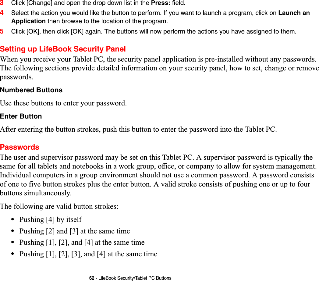 62 - LifeBook Security/Tablet PC Buttons3Click [Change] and open the drop down list in the Press: field.4Select the action you would like the button to perform. If you want to launch a program, click on Launch an Application then browse to the location of the program.5Click [OK], then click [OK] again. The buttons will now perform the actions you have assigned to them.Setting up LifeBook Security Panel:KHQ\RXUHFHLYH\RXU7DEOHW3&amp;WKHVHFXULW\SDQHODSSOLFDWLRQLVSUHLQVWDOOHGZLWKRXWDQ\SDVVZRUGV7KHIROORZLQJVHFWLRQVSURYLGHGHWDLOHGLQIRUPDWLRQRQ\RXUVHFXULW\SDQHOKRZWRVHWFKDQJHRUUHPRYHSDVVZRUGVNumbered Buttons8VHWKHVHEXWWRQVWRHQWHU\RXUSDVVZRUGEnter Button$IWHUHQWHULQJWKHEXWWRQVWURNHVSXVKWKLVEXWWRQWRHQWHUWKHSDVVZRUGLQWRWKH7DEOHW3&amp;Passwords7KHXVHUDQGVXSHUYLVRUSDVVZRUGPD\EHVHWRQWKLV7DEOHW3&amp;$VXSHUYLVRUSDVVZRUGLVW\SLFDOO\WKHVDPHIRUDOOWDEOHWVDQGQRWHERRNVLQDZRUNJURXSRIILFHRUFRPSDQ\WRDOORZIRUV\VWHPPDQDJHPHQW,QGLYLGXDOFRPSXWHUVLQDJURXSHQYLURQPHQWVKRXOGQRWXVHDFRPPRQSDVVZRUG$SDVVZRUGFRQVLVWVRIRQHWRILYHEXWWRQVWURNHVSOXVWKHHQWHUEXWWRQ$YDOLGVWURNHFRQVLVWVRISXVKLQJRQHRUXSWRIRXUEXWWRQVVLPXOWDQHRXVO\7KHIROORZLQJDUHYDOLGEXWWRQVWURNHV•3XVKLQJ&gt;@E\LWVHOI•3XVKLQJ&gt;@DQG&gt;@DWWKHVDPHWLPH•3XVKLQJ&gt;@&gt;@DQG&gt;@DWWKHVDPHWLPH•3XVKLQJ&gt;@&gt;@&gt;@DQG&gt;@DWWKHVDPHWLPH