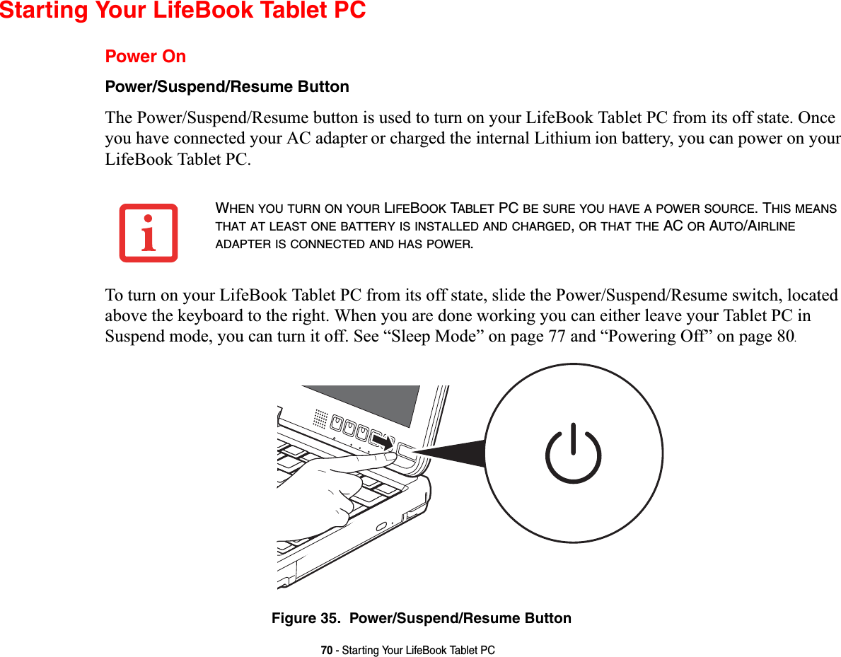 70 - Starting Your LifeBook Tablet PCStarting Your LifeBook Tablet PCPower OnPower/Suspend/Resume Button7KH3RZHU6XVSHQG5HVXPHEXWWRQLVXVHGWRWXUQRQ\RXU/LIH%RRN7DEOHW3&amp;IURPLWVRIIVWDWH2QFH\RXKDYHFRQQHFWHG\RXU$&amp;DGDSWHURUFKDUJHGWKHLQWHUQDO/LWKLXPLRQEDWWHU\\RXFDQSRZHURQ\RXU/LIH%RRN7DEOHW3&amp;7RWXUQRQ\RXU/LIH%RRN7DEOHW3&amp;IURPLWVRIIVWDWHVOLGHWKH3RZHU6XVSHQG5HVXPHVZLWFKORFDWHGDERYHWKHNH\ERDUGWRWKHULJKW:KHQ\RXDUHGRQHZRUNLQJ\RXFDQHLWKHUOHDYH\RXU7DEOHW3&amp;LQ6XVSHQGPRGH\RXFDQWXUQLWRII6HH³6OHHS0RGH´RQSDJHDQG³3RZHULQJ2II´RQSDJH.Figure 35.  Power/Suspend/Resume ButtonWHEN YOU TURN ON YOUR LIFEBOOK TABLET PC BE SURE YOU HAVE A POWER SOURCE. THIS MEANSTHAT AT LEAST ONE BATTERY IS INSTALLED AND CHARGED,OR THAT THE AC OR AUTO/AIRLINEADAPTER IS CONNECTED AND HAS POWER.
