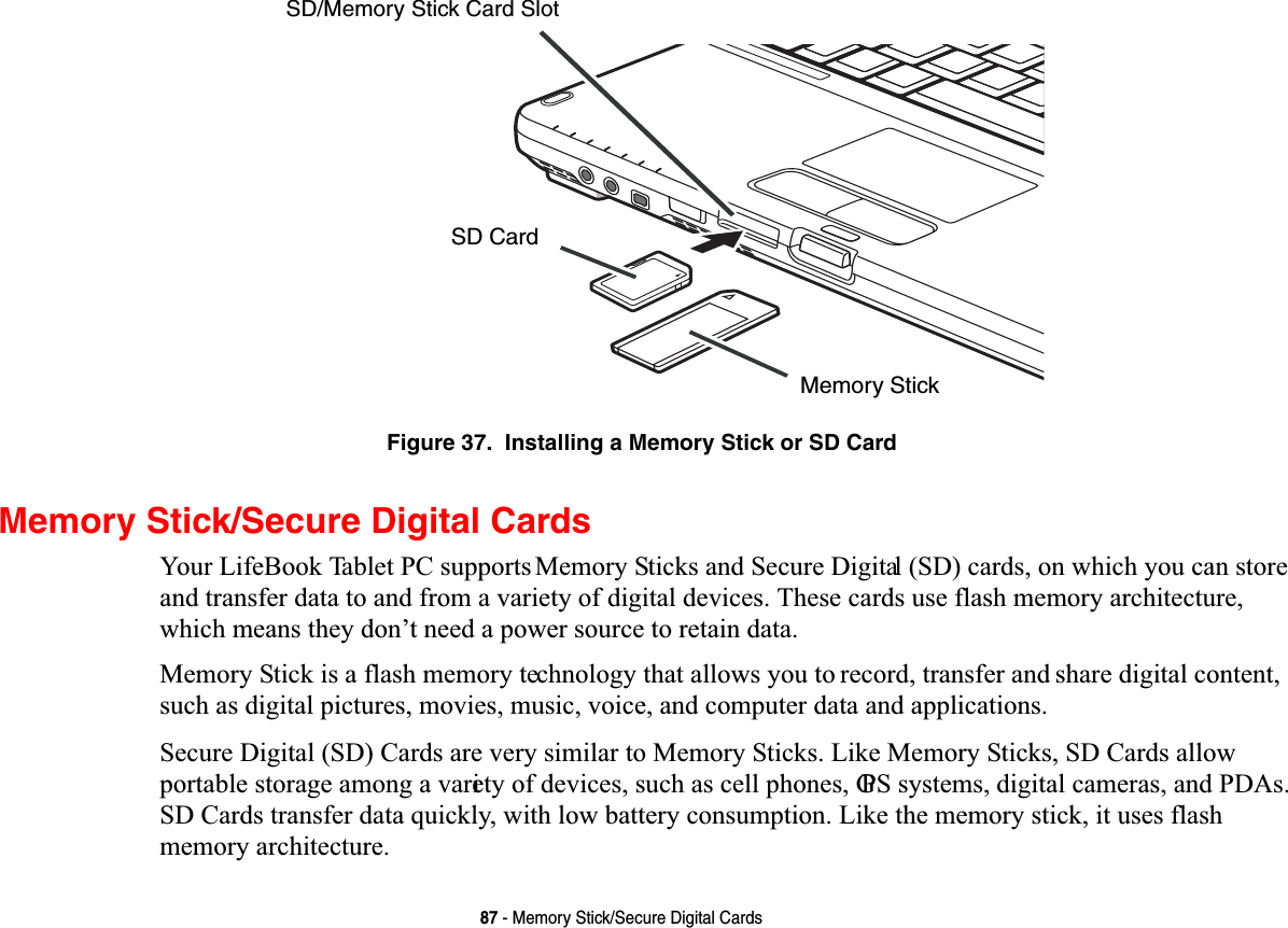 87 - Memory Stick/Secure Digital CardsFigure 37.  Installing a Memory Stick or SD CardMemory Stick/Secure Digital Cards&lt;RXU/LIH%RRN7DEOHW3&amp;VXSSRUWV0HPRU\6WLFNVDQG6HFXUH&apos;LJLWDO6&apos;FDUGVRQZKLFK\RXFDQVWRUHDQGWUDQVIHUGDWDWRDQGIURPDYDULHW\RIGLJLWDOGHYLFHV7KHVHFDUGVXVHIODVKPHPRU\DUFKLWHFWXUHZKLFKPHDQVWKH\GRQ¶WQHHGDSRZHUVRXUFHWRUHWDLQGDWD0HPRU\6WLFNLVDIODVKPHPRU\WHFKQRORJ\WKDWDOORZV\RXWRUHFRUGWUDQVIHUDQGVKDUHGLJLWDOFRQWHQWVXFKDVGLJLWDOSLFWXUHVPRYLHVPXVLFYRLFHDQGFRPSXWHUGDWDDQGDSSOLFDWLRQV6HFXUH&apos;LJLWDO6&apos;&amp;DUGVDUHYHU\VLPLODUWR0HPRU\6WLFNV/LNH0HPRU\6WLFNV6&apos;&amp;DUGVDOORZSRUWDEOHVWRUDJHDPRQJDYDULHW\RIGHYLFHVVXFKDVFHOOSKRQHV*36V\VWHPVGLJLWDOFDPHUDVDQG3&apos;$V6&apos;&amp;DUGVWUDQVIHUGDWDTXLFNO\ZLWKORZEDWWHU\FRQVXPSWLRQ/LNHWKHPHPRU\VWLFNLWXVHVIODVKPHPRU\DUFKLWHFWXUHMemory StickSD CardSD/Memory Stick Card Slot
