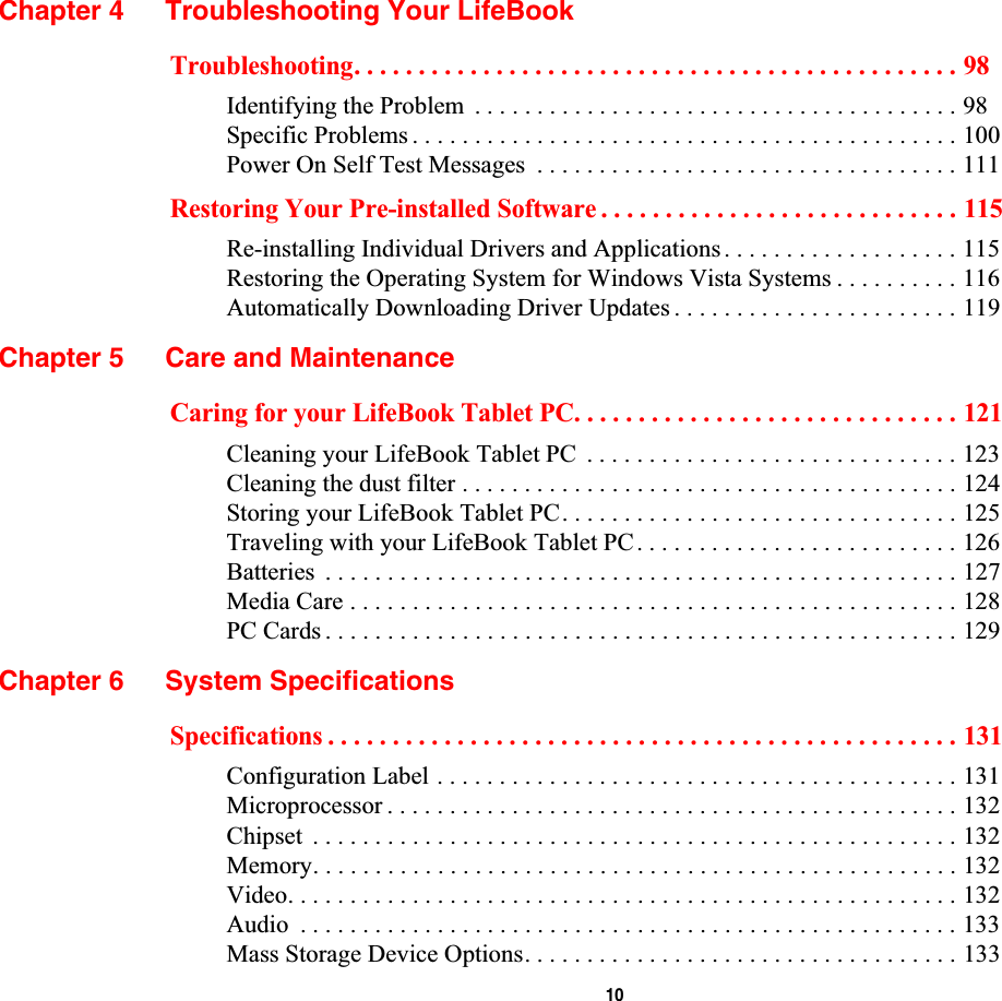  10Chapter 4 Troubleshooting Your LifeBookTroubleshooting. . . . . . . . . . . . . . . . . . . . . . . . . . . . . . . . . . . . . . . . . . . . . . . 98Identifying the Problem  . . . . . . . . . . . . . . . . . . . . . . . . . . . . . . . . . . . . . . . 98Specific Problems . . . . . . . . . . . . . . . . . . . . . . . . . . . . . . . . . . . . . . . . . . . . 100Power On Self Test Messages  . . . . . . . . . . . . . . . . . . . . . . . . . . . . . . . . . . 111Restoring Your Pre-installed Software . . . . . . . . . . . . . . . . . . . . . . . . . . . . 115Re-installing Individual Drivers and Applications. . . . . . . . . . . . . . . . . . . 115Restoring the Operating System for Windows Vista Systems . . . . . . . . . . 116Automatically Downloading Driver Updates . . . . . . . . . . . . . . . . . . . . . . . 119Chapter 5 Care and MaintenanceCaring for your LifeBook Tablet PC. . . . . . . . . . . . . . . . . . . . . . . . . . . . . . 121Cleaning your LifeBook Tablet PC  . . . . . . . . . . . . . . . . . . . . . . . . . . . . . . 123Cleaning the dust filter . . . . . . . . . . . . . . . . . . . . . . . . . . . . . . . . . . . . . . . . 124Storing your LifeBook Tablet PC. . . . . . . . . . . . . . . . . . . . . . . . . . . . . . . . 125Traveling with your LifeBook Tablet PC. . . . . . . . . . . . . . . . . . . . . . . . . . 126Batteries  . . . . . . . . . . . . . . . . . . . . . . . . . . . . . . . . . . . . . . . . . . . . . . . . . . . 127Media Care . . . . . . . . . . . . . . . . . . . . . . . . . . . . . . . . . . . . . . . . . . . . . . . . . 128PC Cards . . . . . . . . . . . . . . . . . . . . . . . . . . . . . . . . . . . . . . . . . . . . . . . . . . . 129Chapter 6 System SpecificationsSpecifications . . . . . . . . . . . . . . . . . . . . . . . . . . . . . . . . . . . . . . . . . . . . . . . . . 131Configuration Label . . . . . . . . . . . . . . . . . . . . . . . . . . . . . . . . . . . . . . . . . . 131Microprocessor . . . . . . . . . . . . . . . . . . . . . . . . . . . . . . . . . . . . . . . . . . . . . . 132Chipset  . . . . . . . . . . . . . . . . . . . . . . . . . . . . . . . . . . . . . . . . . . . . . . . . . . . . 132Memory. . . . . . . . . . . . . . . . . . . . . . . . . . . . . . . . . . . . . . . . . . . . . . . . . . . . 132Video. . . . . . . . . . . . . . . . . . . . . . . . . . . . . . . . . . . . . . . . . . . . . . . . . . . . . . 132Audio  . . . . . . . . . . . . . . . . . . . . . . . . . . . . . . . . . . . . . . . . . . . . . . . . . . . . . 133Mass Storage Device Options. . . . . . . . . . . . . . . . . . . . . . . . . . . . . . . . . . . 133