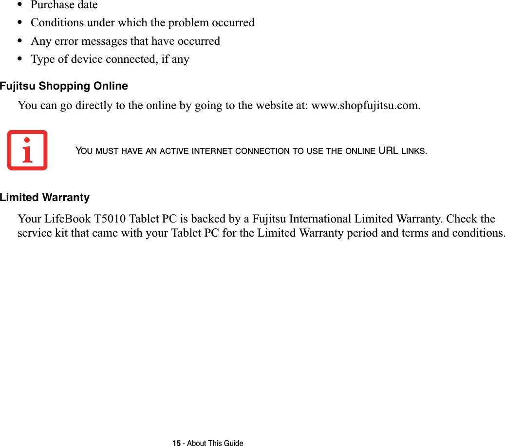 15 - About This Guide•Purchase date•Conditions under which the problem occurred•Any error messages that have occurred•Type of device connected, if anyFujitsu Shopping OnlineYou can go directly to the online by going to the website at: www.shopfujitsu.com.Limited WarrantyYour LifeBook T5010 Tablet PC is backed by a Fujitsu International Limited Warranty. Check the service kit that came with your Tablet PC for the Limited Warranty period and terms and conditions.YOU MUST HAVE AN ACTIVE INTERNET CONNECTION TO USE THE ONLINE URL LINKS.
