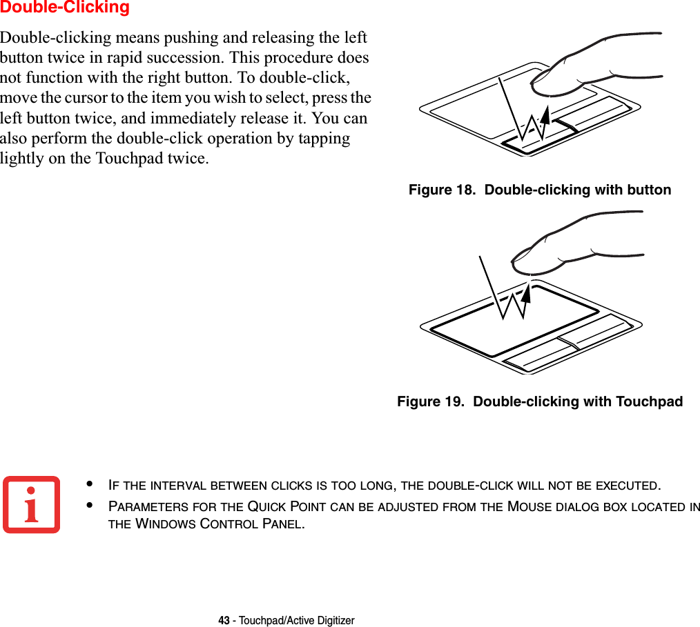 43 - Touchpad/Active DigitizerDouble-ClickingDouble-clicking means pushing and releasing the left button twice in rapid succession. This procedure does not function with the right button. To double-click, move the cursor to the item you wish to select, press the left button twice, and immediately release it. You can also perform the double-click operation by tapping lightly on the Touchpad twice. Figure 18.  Double-clicking with buttonFigure 19.  Double-clicking with Touchpad•IF THE INTERVAL BETWEEN CLICKS IS TOO LONG,THE DOUBLE-CLICK WILL NOT BE EXECUTED.•PARAMETERS FOR THE QUICK POINT CAN BE ADJUSTED FROM THE MOUSE DIALOG BOX LOCATED INTHE WINDOWS CONTROL PANEL.