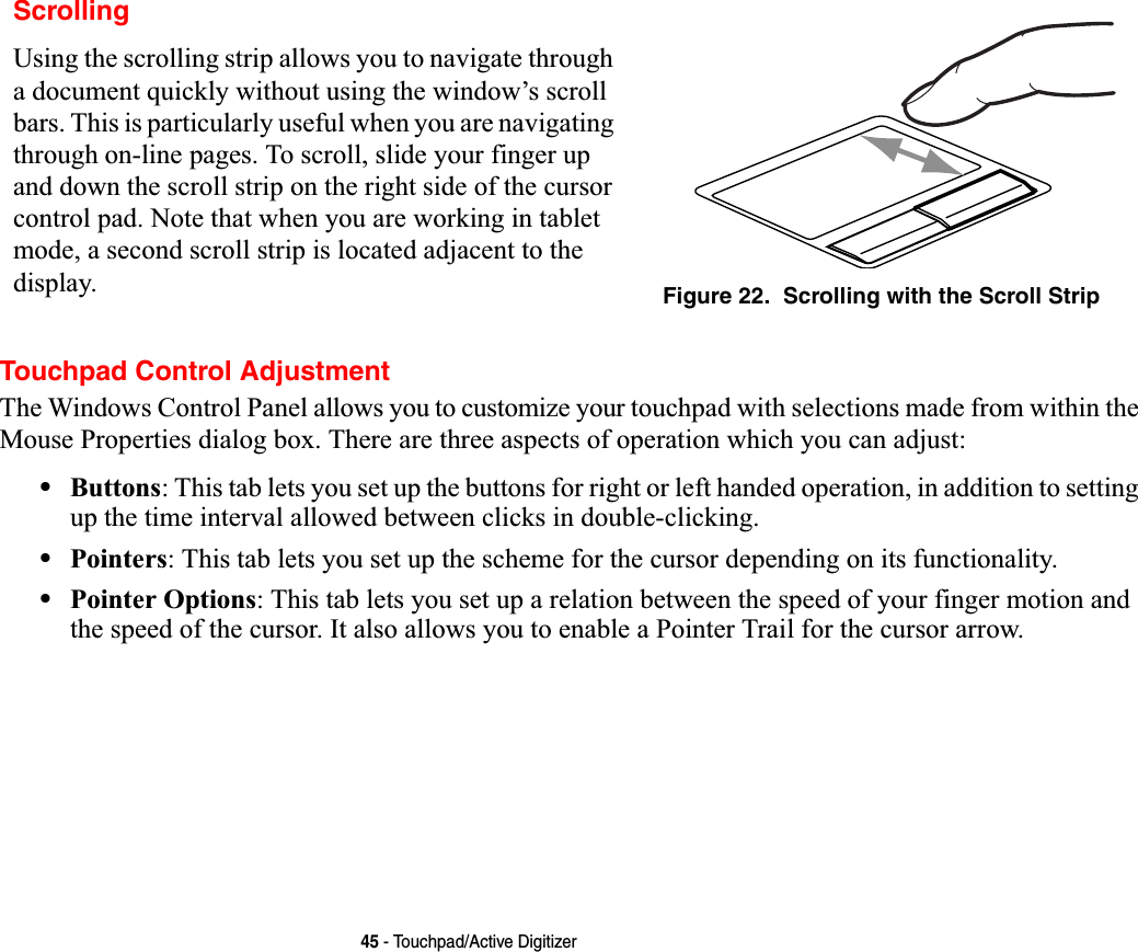 45 - Touchpad/Active DigitizerTouchpad Control AdjustmentThe Windows Control Panel allows you to customize your touchpad with selections made from within the Mouse Properties dialog box. There are three aspects of operation which you can adjust:•Buttons: This tab lets you set up the buttons for right or left handed operation, in addition to setting up the time interval allowed between clicks in double-clicking.•Pointers: This tab lets you set up the scheme for the cursor depending on its functionality.•Pointer Options: This tab lets you set up a relation between the speed of your finger motion and the speed of the cursor. It also allows you to enable a Pointer Trail for the cursor arrow.ScrollingUsing the scrolling strip allows you to navigate through a document quickly without using the window’s scroll bars. This is particularly useful when you are navigating through on-line pages. To scroll, slide your finger up and down the scroll strip on the right side of the cursor control pad. Note that when you are working in tablet mode, a second scroll strip is located adjacent to the display. Figure 22.  Scrolling with the Scroll Strip