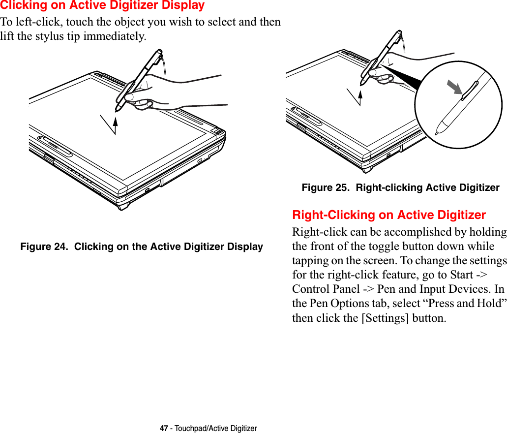 47 - Touchpad/Active DigitizerClicking on Active Digitizer DisplayTo left-click, touch the object you wish to select and then lift the stylus tip immediately. Figure 24.  Clicking on the Active Digitizer DisplayFigure 25.  Right-clicking Active DigitizerRight-Clicking on Active DigitizerRight-click can be accomplished by holding the front of the toggle button down while tapping on the screen. To change the settings for the right-click feature, go to Start -&gt; Control Panel -&gt; Pen and Input Devices. In the Pen Options tab, select “Press and Hold” then click the [Settings] button.