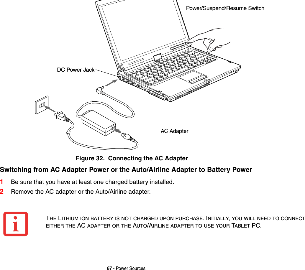 67 - Power SourcesFigure 32.  Connecting the AC AdapterSwitching from AC Adapter Power or the Auto/Airline Adapter to Battery Power1Be sure that you have at least one charged battery installed.2Remove the AC adapter or the Auto/Airline adapter.DC Power JackAC AdapterPower/Suspend/Resume SwitchTHE LITHIUM ION BATTERY IS NOT CHARGED UPON PURCHASE. INITIALLY,YOU WILL NEED TO CONNECTEITHER THE AC ADAPTER OR THE AUTO/AIRLINE ADAPTER TO USE YOUR TABLET PC.