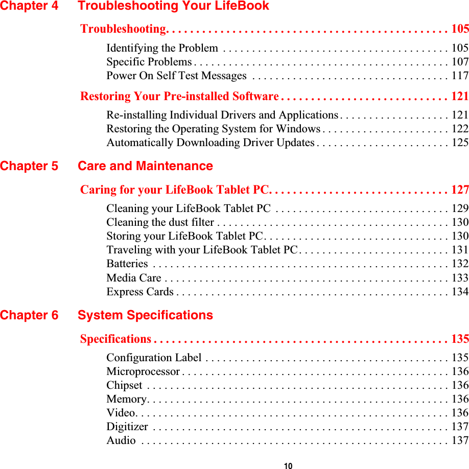  10Chapter 4 Troubleshooting Your LifeBookTroubleshooting. . . . . . . . . . . . . . . . . . . . . . . . . . . . . . . . . . . . . . . . . . . . . . . 105Identifying the Problem  . . . . . . . . . . . . . . . . . . . . . . . . . . . . . . . . . . . . . . . 105Specific Problems . . . . . . . . . . . . . . . . . . . . . . . . . . . . . . . . . . . . . . . . . . . . 107Power On Self Test Messages  . . . . . . . . . . . . . . . . . . . . . . . . . . . . . . . . . . 117Restoring Your Pre-installed Software . . . . . . . . . . . . . . . . . . . . . . . . . . . . 121Re-installing Individual Drivers and Applications . . . . . . . . . . . . . . . . . . . 121Restoring the Operating System for Windows . . . . . . . . . . . . . . . . . . . . . . 122Automatically Downloading Driver Updates . . . . . . . . . . . . . . . . . . . . . . . 125Chapter 5 Care and MaintenanceCaring for your LifeBook Tablet PC. . . . . . . . . . . . . . . . . . . . . . . . . . . . . . 127Cleaning your LifeBook Tablet PC  . . . . . . . . . . . . . . . . . . . . . . . . . . . . . . 129Cleaning the dust filter . . . . . . . . . . . . . . . . . . . . . . . . . . . . . . . . . . . . . . . . 130Storing your LifeBook Tablet PC. . . . . . . . . . . . . . . . . . . . . . . . . . . . . . . . 130Traveling with your LifeBook Tablet PC. . . . . . . . . . . . . . . . . . . . . . . . . . 131Batteries  . . . . . . . . . . . . . . . . . . . . . . . . . . . . . . . . . . . . . . . . . . . . . . . . . . . 132Media Care . . . . . . . . . . . . . . . . . . . . . . . . . . . . . . . . . . . . . . . . . . . . . . . . . 133Express Cards . . . . . . . . . . . . . . . . . . . . . . . . . . . . . . . . . . . . . . . . . . . . . . . 134Chapter 6 System SpecificationsSpecifications . . . . . . . . . . . . . . . . . . . . . . . . . . . . . . . . . . . . . . . . . . . . . . . . . 135Configuration Label . . . . . . . . . . . . . . . . . . . . . . . . . . . . . . . . . . . . . . . . . . 135Microprocessor . . . . . . . . . . . . . . . . . . . . . . . . . . . . . . . . . . . . . . . . . . . . . . 136Chipset  . . . . . . . . . . . . . . . . . . . . . . . . . . . . . . . . . . . . . . . . . . . . . . . . . . . . 136Memory. . . . . . . . . . . . . . . . . . . . . . . . . . . . . . . . . . . . . . . . . . . . . . . . . . . . 136Video. . . . . . . . . . . . . . . . . . . . . . . . . . . . . . . . . . . . . . . . . . . . . . . . . . . . . . 136Digitizer  . . . . . . . . . . . . . . . . . . . . . . . . . . . . . . . . . . . . . . . . . . . . . . . . . . . 137Audio  . . . . . . . . . . . . . . . . . . . . . . . . . . . . . . . . . . . . . . . . . . . . . . . . . . . . . 137