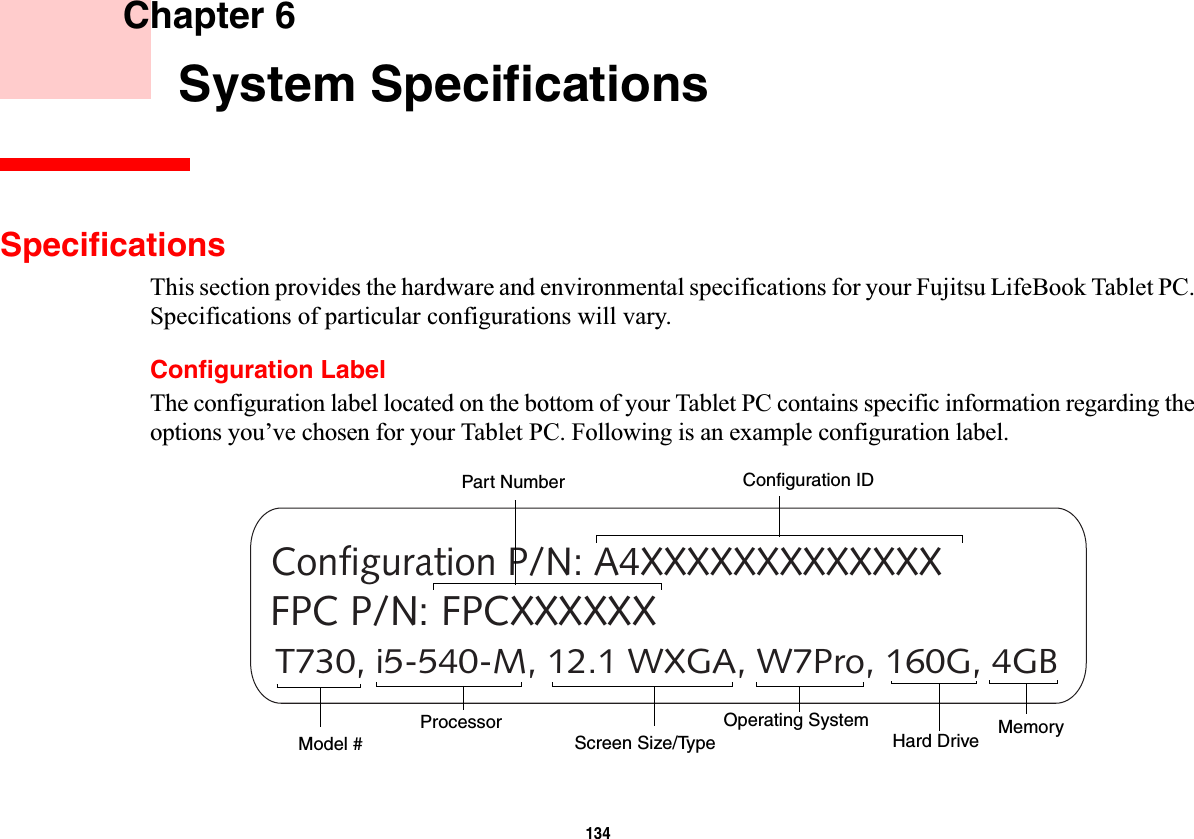 134 Chapter 6 System SpecificationsSpecificationsThis section provides the hardware and environmental specifications for your Fujitsu LifeBook Tablet PC. Specifications of particular configurations will vary.Configuration LabelThe configuration label located on the bottom of your Tablet PC contains specific information regarding the options you’ve chosen for your Tablet PC. Following is an example configuration label.T730, i5-540-M, 12.1 WXGA, W7Pro, 160G, 4GBConfiguration P/N: A4XXXXXXXXXXXXXFPC P/N: FPCXXXXXXHard Drive Part NumberProcessorModel # MemoryOperating System Screen Size/TypeConfiguration ID