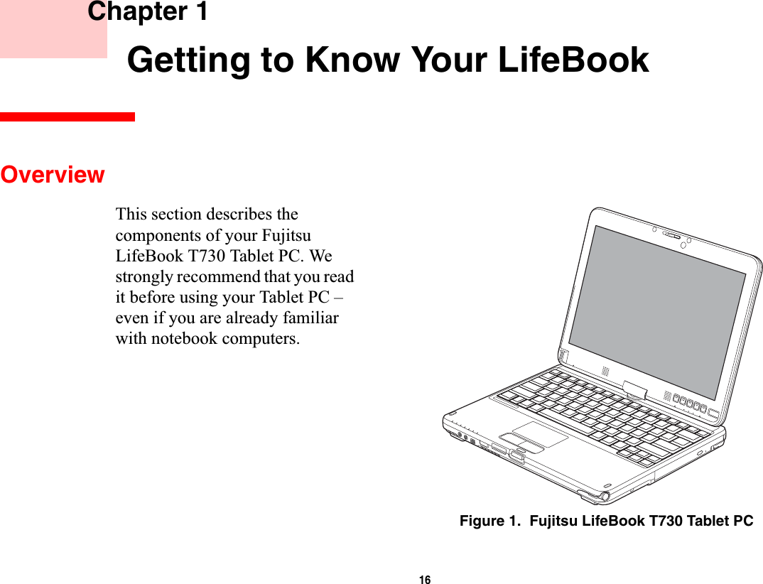 16 Chapter 1 Getting to Know Your LifeBookOverviewThis section describes the components of your Fujitsu LifeBook T730 Tablet PC. We strongly recommend that you read it before using your Tablet PC – even if you are already familiar with notebook computers.Figure 1.  Fujitsu LifeBook T730 Tablet PC
