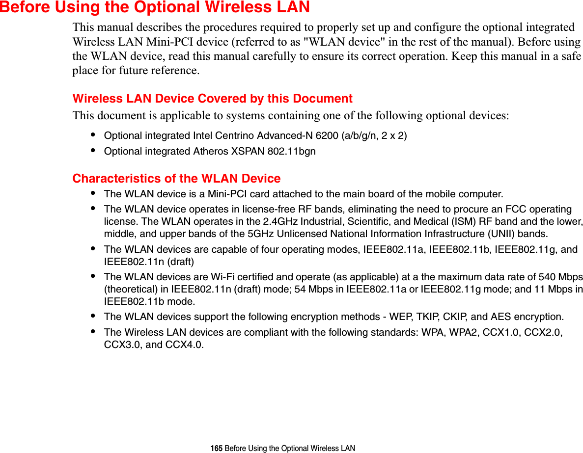 165 Before Using the Optional Wireless LANBefore Using the Optional Wireless LANThis manual describes the procedures required to properly set up and configure the optional integrated Wireless LAN Mini-PCI device (referred to as &quot;WLAN device&quot; in the rest of the manual). Before using the WLAN device, read this manual carefully to ensure its correct operation. Keep this manual in a safe place for future reference.Wireless LAN Device Covered by this DocumentThis document is applicable to systems containing one of the following optional devices:•Optional integrated Intel Centrino Advanced-N 6200 (a/b/g/n, 2 x 2)•Optional integrated Atheros XSPAN 802.11bgnCharacteristics of the WLAN Device•The WLAN device is a Mini-PCI card attached to the main board of the mobile computer. •The WLAN device operates in license-free RF bands, eliminating the need to procure an FCC operating license. The WLAN operates in the 2.4GHz Industrial, Scientific, and Medical (ISM) RF band and the lower, middle, and upper bands of the 5GHz Unlicensed National Information Infrastructure (UNII) bands. •The WLAN devices are capable of four operating modes, IEEE802.11a, IEEE802.11b, IEEE802.11g, and IEEE802.11n (draft)•The WLAN devices are Wi-Fi certified and operate (as applicable) at a the maximum data rate of 540 Mbps (theoretical) in IEEE802.11n (draft) mode; 54 Mbps in IEEE802.11a or IEEE802.11g mode; and 11 Mbps in IEEE802.11b mode.•The WLAN devices support the following encryption methods - WEP, TKIP, CKIP, and AES encryption.•The Wireless LAN devices are compliant with the following standards: WPA, WPA2, CCX1.0, CCX2.0, CCX3.0, and CCX4.0.