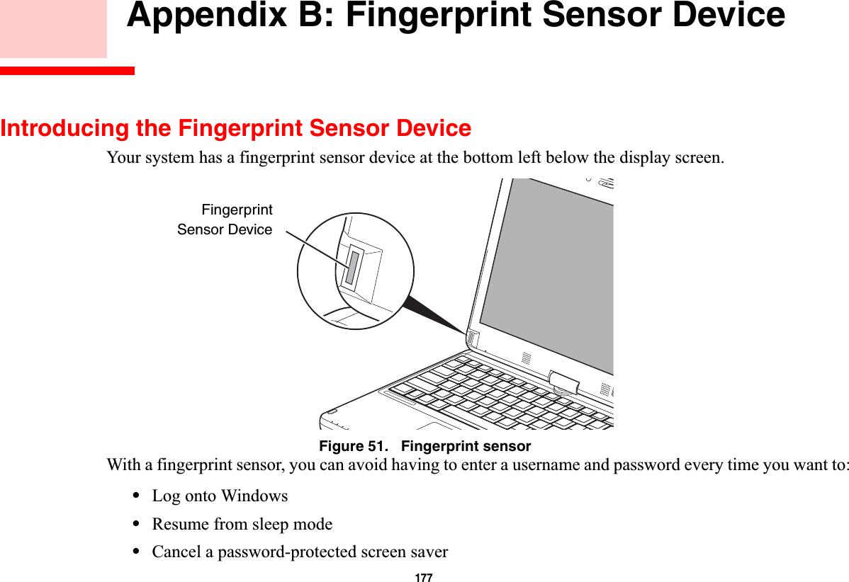 177 Appendix B: Fingerprint Sensor DeviceIntroducing the Fingerprint Sensor DeviceYour system has a fingerprint sensor device at the bottom left below the display screen. Figure 51.   Fingerprint sensorWith a fingerprint sensor, you can avoid having to enter a username and password every time you want to:•Log onto Windows•Resume from sleep mode•Cancel a password-protected screen saverFingerprintSensor Device