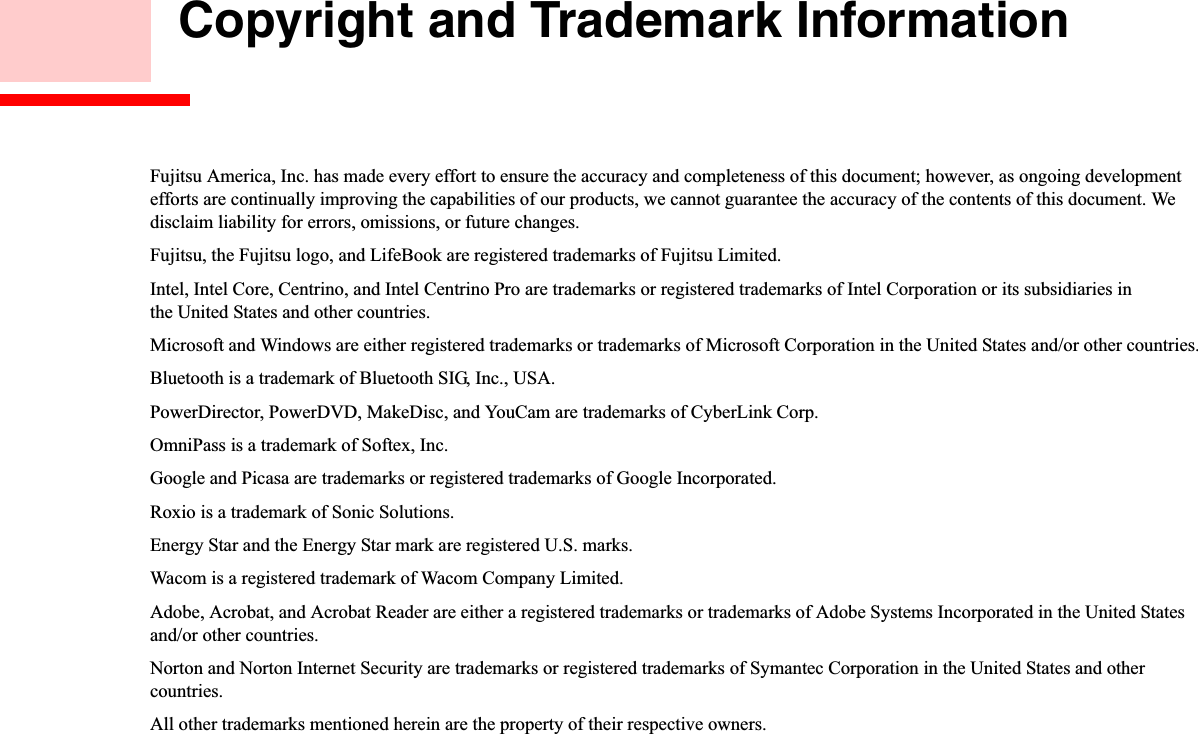  Copyright and Trademark InformationFujitsu America, Inc. has made every effort to ensure the accuracy and completeness of this document; however, as ongoing developmentefforts are continually improving the capabilities of our products, we cannot guarantee the accuracy of the contents of this document. We disclaim liability for errors, omissions, or future changes.Fujitsu, the Fujitsu logo, and LifeBook are registered trademarks of Fujitsu Limited.Intel, Intel Core, Centrino, and Intel Centrino Pro are trademarks or registered trademarks of Intel Corporation or its subsidiaries in the United States and other countries.Microsoft and Windows are either registered trademarks or trademarks of Microsoft Corporation in the United States and/or other countries.Bluetooth is a trademark of Bluetooth SIG, Inc., USA.PowerDirector, PowerDVD, MakeDisc, and YouCam are trademarks of CyberLink Corp.OmniPass is a trademark of Softex, Inc.Google and Picasa are trademarks or registered trademarks of Google Incorporated.Roxio is a trademark of Sonic Solutions.Energy Star and the Energy Star mark are registered U.S. marks.Wacom is a registered trademark of Wacom Company Limited.Adobe, Acrobat, and Acrobat Reader are either a registered trademarks or trademarks of Adobe Systems Incorporated in the United States and/or other countries.Norton and Norton Internet Security are trademarks or registered trademarks of Symantec Corporation in the United States and othercountries.All other trademarks mentioned herein are the property of their respective owners.