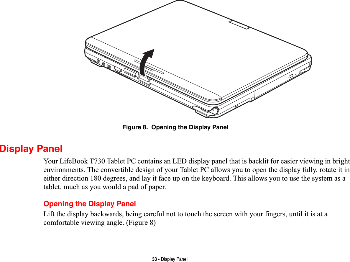 33 - Display PanelFigure 8.  Opening the Display PanelDisplay PanelYour LifeBook T730 Tablet PC contains an LED display panel that is backlit for easier viewing in bright environments. The convertible design of your Tablet PC allows you to open the display fully, rotate it in either direction 180 degrees, and lay it face up on the keyboard. This allows you to use the system as a tablet, much as you would a pad of paper.Opening the Display PanelLift the display backwards, being careful not to touch the screen with your fingers, until it is at a comfortable viewing angle. (Figure 8)