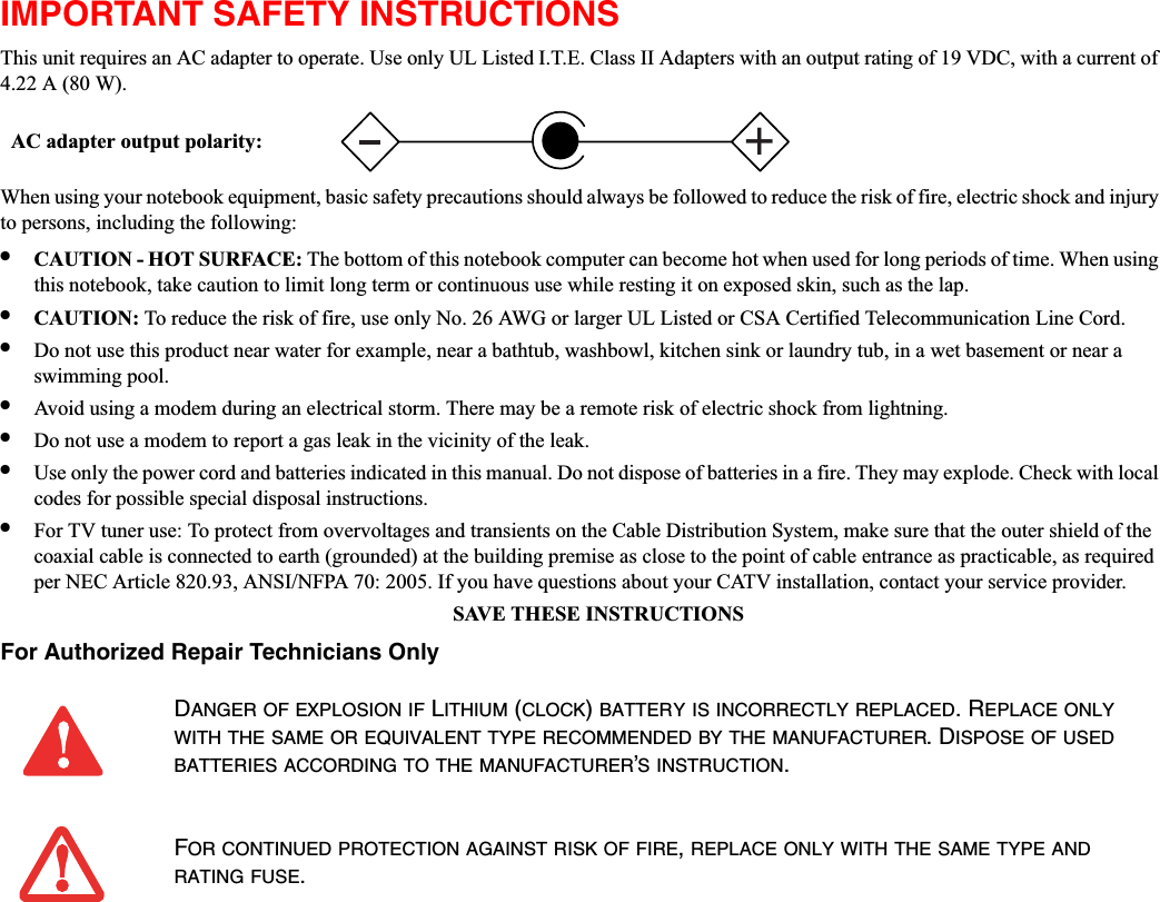 IMPORTANT SAFETY INSTRUCTIONS This unit requires an AC adapter to operate. Use only UL Listed I.T.E. Class II Adapters with an output rating of 19 VDC, with a current of 4.22 A (80 W).When using your notebook equipment, basic safety precautions should always be followed to reduce the risk of fire, electric shock and injury to persons, including the following:•CAUTION - HOT SURFACE: The bottom of this notebook computer can become hot when used for long periods of time. When using this notebook, take caution to limit long term or continuous use while resting it on exposed skin, such as the lap.•CAUTION: To reduce the risk of fire, use only No. 26 AWG or larger UL Listed or CSA Certified Telecommunication Line Cord.•Do not use this product near water for example, near a bathtub, washbowl, kitchen sink or laundry tub, in a wet basement or near a swimming pool.•Avoid using a modem during an electrical storm. There may be a remote risk of electric shock from lightning.•Do not use a modem to report a gas leak in the vicinity of the leak.•Use only the power cord and batteries indicated in this manual. Do not dispose of batteries in a fire. They may explode. Check with local codes for possible special disposal instructions.•For TV tuner use: To protect from overvoltages and transients on the Cable Distribution System, make sure that the outer shield of the coaxial cable is connected to earth (grounded) at the building premise as close to the point of cable entrance as practicable, as required per NEC Article 820.93, ANSI/NFPA 70: 2005. If you have questions about your CATV installation, contact your service provider.SAVE THESE INSTRUCTIONSFor Authorized Repair Technicians OnlyDANGER OF EXPLOSION IF LITHIUM (CLOCK)BATTERY IS INCORRECTLY REPLACED. REPLACE ONLYWITH THE SAME OR EQUIVALENT TYPE RECOMMENDED BY THE MANUFACTURER. DISPOSE OF USEDBATTERIES ACCORDING TO THE MANUFACTURER’S INSTRUCTION.FOR CONTINUED PROTECTION AGAINST RISK OF FIRE,REPLACE ONLY WITH THE SAME TYPE ANDRATING FUSE.+AC adapter output polarity: