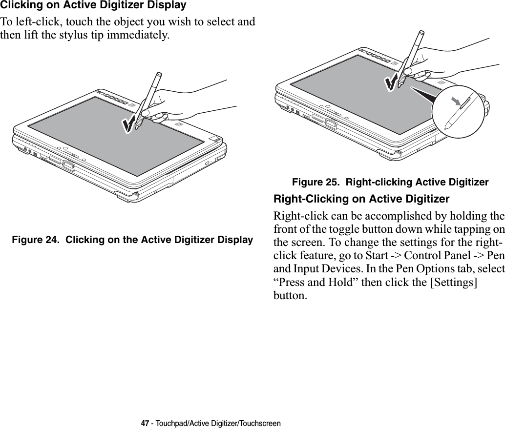 47 - Touchpad/Active Digitizer/TouchscreenClicking on Active Digitizer DisplayTo left-click, touch the object you wish to select and then lift the stylus tip immediately. Figure 24.  Clicking on the Active Digitizer DisplayFigure 25.  Right-clicking Active DigitizerRight-Clicking on Active DigitizerRight-click can be accomplished by holding the front of the toggle button down while tapping on the screen. To change the settings for the right-click feature, go to Start -&gt; Control Panel -&gt; Pen and Input Devices. In the Pen Options tab, select “Press and Hold” then click the [Settings] button.