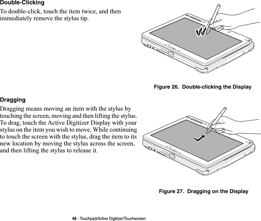 48 - Touchpad/Active Digitizer/TouchscreenDouble-ClickingTo double-click, touch the item twice, and then immediately remove the stylus tip. Figure 26.  Double-clicking the DisplayDraggingDragging means moving an item with the stylus by touching the screen, moving and then lifting the stylus. To drag, touch the Active Digitizer Display with your stylus on the item you wish to move. While continuing to touch the screen with the stylus, drag the item to its new location by moving the stylus across the screen, and then lifting the stylus to release it. Figure 27.  Dragging on the Display