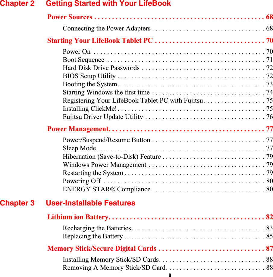  8Chapter 2 Getting Started with Your LifeBookPower Sources . . . . . . . . . . . . . . . . . . . . . . . . . . . . . . . . . . . . . . . . . . . . . . . . 68Connecting the Power Adapters . . . . . . . . . . . . . . . . . . . . . . . . . . . . . . . . . 68Starting Your LifeBook Tablet PC . . . . . . . . . . . . . . . . . . . . . . . . . . . . . . . 70Power On  . . . . . . . . . . . . . . . . . . . . . . . . . . . . . . . . . . . . . . . . . . . . . . . . . . 70Boot Sequence  . . . . . . . . . . . . . . . . . . . . . . . . . . . . . . . . . . . . . . . . . . . . . . 71Hard Disk Drive Passwords . . . . . . . . . . . . . . . . . . . . . . . . . . . . . . . . . . . . 72BIOS Setup Utility . . . . . . . . . . . . . . . . . . . . . . . . . . . . . . . . . . . . . . . . . . . 72Booting the System. . . . . . . . . . . . . . . . . . . . . . . . . . . . . . . . . . . . . . . . . . . 73Starting Windows the first time . . . . . . . . . . . . . . . . . . . . . . . . . . . . . . . . . 74Registering Your LifeBook Tablet PC with Fujitsu . . . . . . . . . . . . . . . . . . 75Installing ClickMe!. . . . . . . . . . . . . . . . . . . . . . . . . . . . . . . . . . . . . . . . . . . 75Fujitsu Driver Update Utility . . . . . . . . . . . . . . . . . . . . . . . . . . . . . . . . . . . 76Power Management. . . . . . . . . . . . . . . . . . . . . . . . . . . . . . . . . . . . . . . . . . . . 77Power/Suspend/Resume Button . . . . . . . . . . . . . . . . . . . . . . . . . . . . . . . . . 77Sleep Mode . . . . . . . . . . . . . . . . . . . . . . . . . . . . . . . . . . . . . . . . . . . . . . . . . 77Hibernation (Save-to-Disk) Feature . . . . . . . . . . . . . . . . . . . . . . . . . . . . . . 79Windows Power Management . . . . . . . . . . . . . . . . . . . . . . . . . . . . . . . . . . 79Restarting the System . . . . . . . . . . . . . . . . . . . . . . . . . . . . . . . . . . . . . . . . . 79Powering Off  . . . . . . . . . . . . . . . . . . . . . . . . . . . . . . . . . . . . . . . . . . . . . . . 80ENERGY STAR® Compliance . . . . . . . . . . . . . . . . . . . . . . . . . . . . . . . . . 80Chapter 3 User-Installable FeaturesLithium ion Battery. . . . . . . . . . . . . . . . . . . . . . . . . . . . . . . . . . . . . . . . . . . . 82Recharging the Batteries. . . . . . . . . . . . . . . . . . . . . . . . . . . . . . . . . . . . . . . 83Replacing the Battery . . . . . . . . . . . . . . . . . . . . . . . . . . . . . . . . . . . . . . . . . 85Memory Stick/Secure Digital Cards . . . . . . . . . . . . . . . . . . . . . . . . . . . . . . 87Installing Memory Stick/SD Cards. . . . . . . . . . . . . . . . . . . . . . . . . . . . . . . 88Removing A Memory Stick/SD Card. . . . . . . . . . . . . . . . . . . . . . . . . . . . . 88