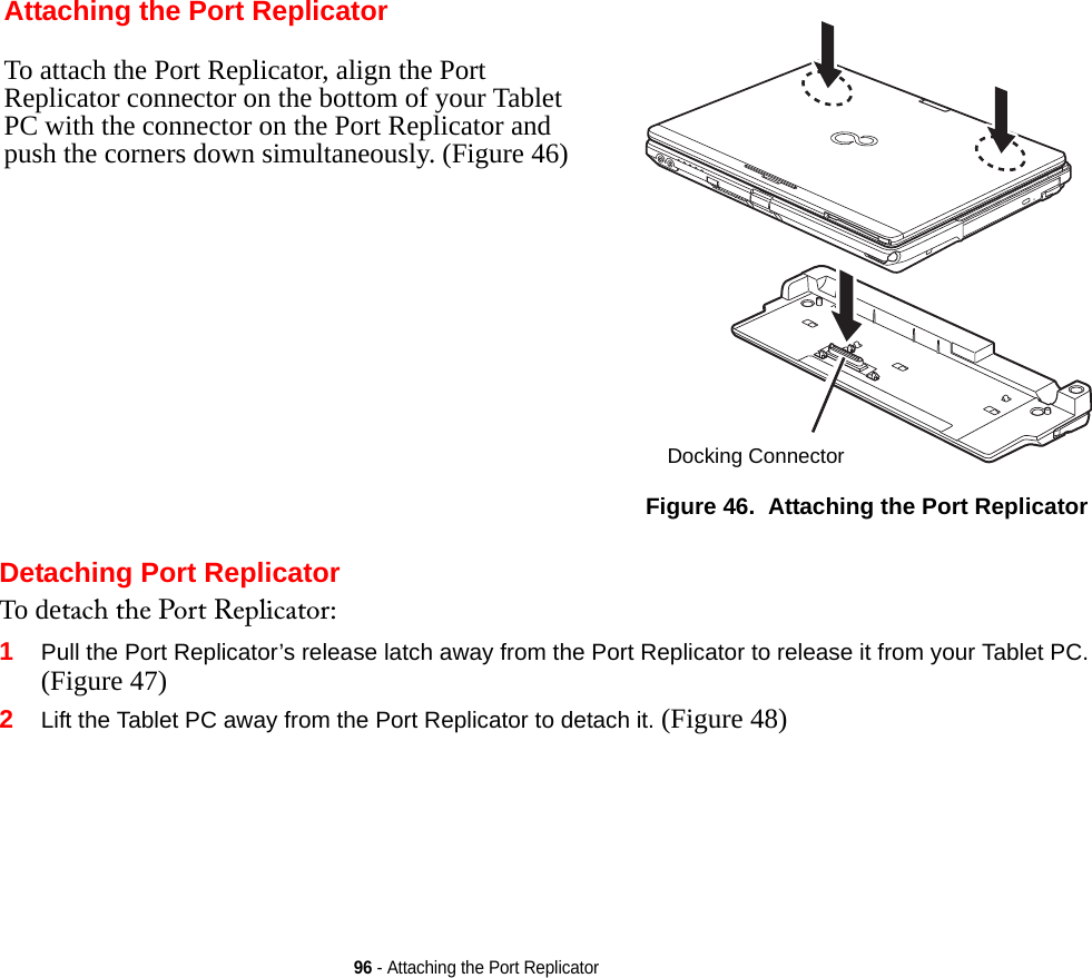 96 - Attaching the Port ReplicatorDetaching Port ReplicatorTo detach the Port Replicator:1Pull the Port Replicator’s release latch away from the Port Replicator to release it from your Tablet PC. (Figure 47)2Lift the Tablet PC away from the Port Replicator to detach it. (Figure 48)Attaching the Port ReplicatorTo attach the Port Replicator, align the Port Replicator connector on the bottom of your Tablet PC with the connector on the Port Replicator and push the corners down simultaneously. (Figure 46)Figure 46.  Attaching the Port ReplicatorDocking ConnectorDRAFT