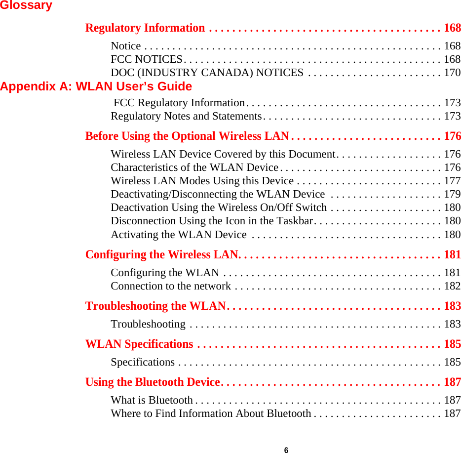  6 GlossaryRegulatory Information . . . . . . . . . . . . . . . . . . . . . . . . . . . . . . . . . . . . . . . . 168Notice . . . . . . . . . . . . . . . . . . . . . . . . . . . . . . . . . . . . . . . . . . . . . . . . . . . . . 168FCC NOTICES. . . . . . . . . . . . . . . . . . . . . . . . . . . . . . . . . . . . . . . . . . . . . . 168DOC (INDUSTRY CANADA) NOTICES . . . . . . . . . . . . . . . . . . . . . . . . 170Appendix A: WLAN User’s Guide FCC Regulatory Information. . . . . . . . . . . . . . . . . . . . . . . . . . . . . . . . . . . 173Regulatory Notes and Statements. . . . . . . . . . . . . . . . . . . . . . . . . . . . . . . . 173Before Using the Optional Wireless LAN . . . . . . . . . . . . . . . . . . . . . . . . . . 176Wireless LAN Device Covered by this Document. . . . . . . . . . . . . . . . . . . 176Characteristics of the WLAN Device. . . . . . . . . . . . . . . . . . . . . . . . . . . . . 176Wireless LAN Modes Using this Device . . . . . . . . . . . . . . . . . . . . . . . . . . 177Deactivating/Disconnecting the WLAN Device  . . . . . . . . . . . . . . . . . . . . 179Deactivation Using the Wireless On/Off Switch . . . . . . . . . . . . . . . . . . . . 180Disconnection Using the Icon in the Taskbar. . . . . . . . . . . . . . . . . . . . . . . 180Activating the WLAN Device  . . . . . . . . . . . . . . . . . . . . . . . . . . . . . . . . . . 180Configuring the Wireless LAN. . . . . . . . . . . . . . . . . . . . . . . . . . . . . . . . . . . 181Configuring the WLAN . . . . . . . . . . . . . . . . . . . . . . . . . . . . . . . . . . . . . . . 181Connection to the network . . . . . . . . . . . . . . . . . . . . . . . . . . . . . . . . . . . . . 182Troubleshooting the WLAN. . . . . . . . . . . . . . . . . . . . . . . . . . . . . . . . . . . . . 183Troubleshooting . . . . . . . . . . . . . . . . . . . . . . . . . . . . . . . . . . . . . . . . . . . . . 183WLAN Specifications . . . . . . . . . . . . . . . . . . . . . . . . . . . . . . . . . . . . . . . . . . 185Specifications . . . . . . . . . . . . . . . . . . . . . . . . . . . . . . . . . . . . . . . . . . . . . . . 185Using the Bluetooth Device. . . . . . . . . . . . . . . . . . . . . . . . . . . . . . . . . . . . . . 187What is Bluetooth . . . . . . . . . . . . . . . . . . . . . . . . . . . . . . . . . . . . . . . . . . . . 187Where to Find Information About Bluetooth . . . . . . . . . . . . . . . . . . . . . . . 187DRAFT