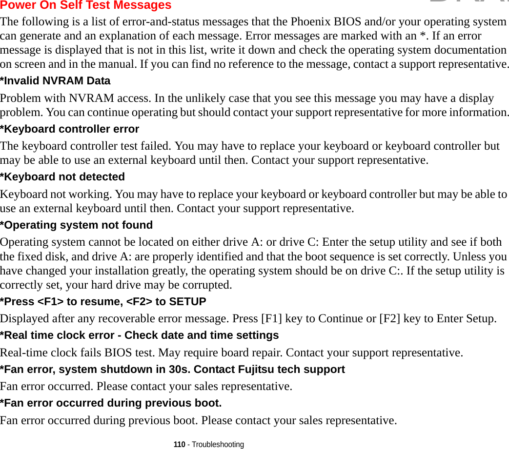 110 - TroubleshootingPower On Self Test MessagesThe following is a list of error-and-status messages that the Phoenix BIOS and/or your operating system can generate and an explanation of each message. Error messages are marked with an *. If an error message is displayed that is not in this list, write it down and check the operating system documentation on screen and in the manual. If you can find no reference to the message, contact a support representative.*Invalid NVRAM Data Problem with NVRAM access. In the unlikely case that you see this message you may have a display problem. You can continue operating but should contact your support representative for more information.*Keyboard controller error  The keyboard controller test failed. You may have to replace your keyboard or keyboard controller but may be able to use an external keyboard until then. Contact your support representative.*Keyboard not detected Keyboard not working. You may have to replace your keyboard or keyboard controller but may be able to use an external keyboard until then. Contact your support representative.*Operating system not found  Operating system cannot be located on either drive A: or drive C: Enter the setup utility and see if both the fixed disk, and drive A: are properly identified and that the boot sequence is set correctly. Unless you have changed your installation greatly, the operating system should be on drive C:. If the setup utility is correctly set, your hard drive may be corrupted.*Press &lt;F1&gt; to resume, &lt;F2&gt; to SETUP  Displayed after any recoverable error message. Press [F1] key to Continue or [F2] key to Enter Setup.*Real time clock error - Check date and time settings Real-time clock fails BIOS test. May require board repair. Contact your support representative.*Fan error, system shutdown in 30s. Contact Fujitsu tech support Fan error occurred. Please contact your sales representative.*Fan error occurred during previous boot. Fan error occurred during previous boot. Please contact your sales representative.DRAFT