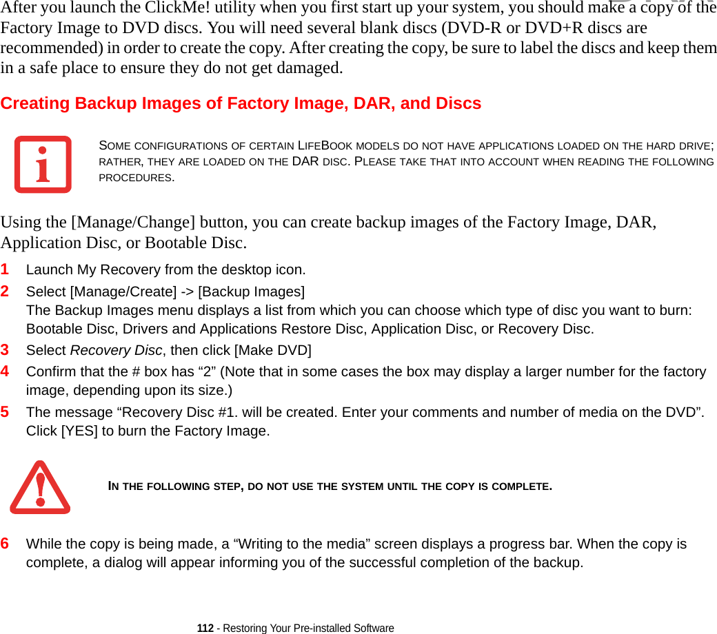 112 - Restoring Your Pre-installed SoftwareAfter you launch the ClickMe! utility when you first start up your system, you should make a copy of the Factory Image to DVD discs. You will need several blank discs (DVD-R or DVD+R discs are recommended) in order to create the copy. After creating the copy, be sure to label the discs and keep them in a safe place to ensure they do not get damaged.Creating Backup Images of Factory Image, DAR, and DiscsUsing the [Manage/Change] button, you can create backup images of the Factory Image, DAR, Application Disc, or Bootable Disc.1Launch My Recovery from the desktop icon.2Select [Manage/Create] -&gt; [Backup Images] The Backup Images menu displays a list from which you can choose which type of disc you want to burn: Bootable Disc, Drivers and Applications Restore Disc, Application Disc, or Recovery Disc.3Select Recovery Disc, then click [Make DVD]4Confirm that the # box has “2” (Note that in some cases the box may display a larger number for the factory image, depending upon its size.)5The message “Recovery Disc #1. will be created. Enter your comments and number of media on the DVD”. Click [YES] to burn the Factory Image.6While the copy is being made, a “Writing to the media” screen displays a progress bar. When the copy is complete, a dialog will appear informing you of the successful completion of the backup.SOME CONFIGURATIONS OF CERTAIN LIFEBOOK MODELS DO NOT HAVE APPLICATIONS LOADED ON THE HARD DRIVE; RATHER, THEY ARE LOADED ON THE DAR DISC. PLEASE TAKE THAT INTO ACCOUNT WHEN READING THE FOLLOWING PROCEDURES.IN THE FOLLOWING STEP, DO NOT USE THE SYSTEM UNTIL THE COPY IS COMPLETE.DRAFT