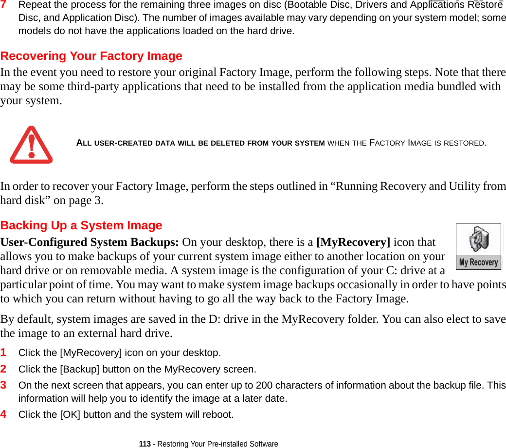 113 - Restoring Your Pre-installed Software7Repeat the process for the remaining three images on disc (Bootable Disc, Drivers and Applications Restore Disc, and Application Disc). The number of images available may vary depending on your system model; some models do not have the applications loaded on the hard drive.Recovering Your Factory ImageIn the event you need to restore your original Factory Image, perform the following steps. Note that there may be some third-party applications that need to be installed from the application media bundled with your system.In order to recover your Factory Image, perform the steps outlined in “Running Recovery and Utility from hard disk” on page 3. Backing Up a System Image User-Configured System Backups: On your desktop, there is a [MyRecovery] icon that allows you to make backups of your current system image either to another location on your hard drive or on removable media. A system image is the configuration of your C: drive at a particular point of time. You may want to make system image backups occasionally in order to have points to which you can return without having to go all the way back to the Factory Image.By default, system images are saved in the D: drive in the MyRecovery folder. You can also elect to save the image to an external hard drive.1Click the [MyRecovery] icon on your desktop.2Click the [Backup] button on the MyRecovery screen.3On the next screen that appears, you can enter up to 200 characters of information about the backup file. This information will help you to identify the image at a later date.4Click the [OK] button and the system will reboot.ALL USER-CREATED DATA WILL BE DELETED FROM YOUR SYSTEM WHEN THE FACTORY IMAGE IS RESTORED.My RecoveryDRAFT