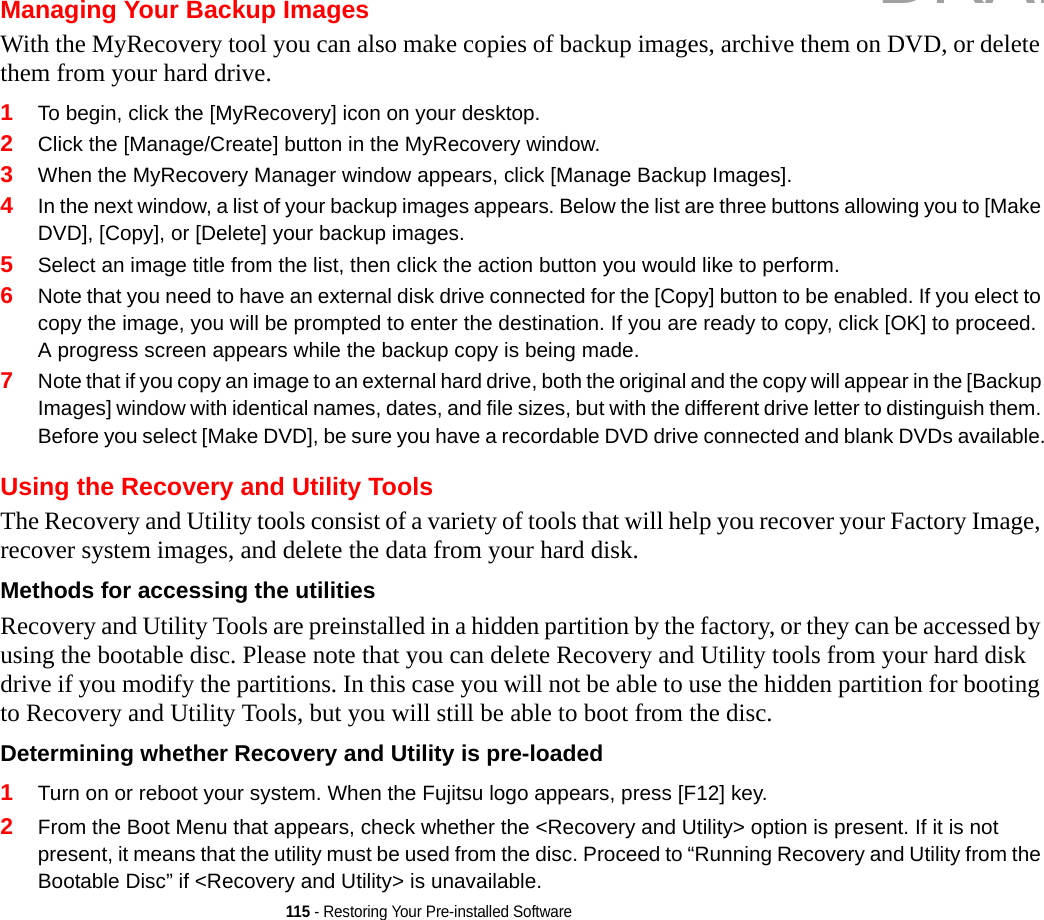 115 - Restoring Your Pre-installed SoftwareManaging Your Backup ImagesWith the MyRecovery tool you can also make copies of backup images, archive them on DVD, or delete them from your hard drive.1To begin, click the [MyRecovery] icon on your desktop.2Click the [Manage/Create] button in the MyRecovery window.3When the MyRecovery Manager window appears, click [Manage Backup Images].4In the next window, a list of your backup images appears. Below the list are three buttons allowing you to [Make DVD], [Copy], or [Delete] your backup images.5Select an image title from the list, then click the action button you would like to perform.6Note that you need to have an external disk drive connected for the [Copy] button to be enabled. If you elect to copy the image, you will be prompted to enter the destination. If you are ready to copy, click [OK] to proceed. A progress screen appears while the backup copy is being made.7Note that if you copy an image to an external hard drive, both the original and the copy will appear in the [Backup Images] window with identical names, dates, and file sizes, but with the different drive letter to distinguish them. Before you select [Make DVD], be sure you have a recordable DVD drive connected and blank DVDs available.Using the Recovery and Utility ToolsThe Recovery and Utility tools consist of a variety of tools that will help you recover your Factory Image, recover system images, and delete the data from your hard disk.Methods for accessing the utilities Recovery and Utility Tools are preinstalled in a hidden partition by the factory, or they can be accessed by using the bootable disc. Please note that you can delete Recovery and Utility tools from your hard disk drive if you modify the partitions. In this case you will not be able to use the hidden partition for booting to Recovery and Utility Tools, but you will still be able to boot from the disc.Determining whether Recovery and Utility is pre-loaded 1Turn on or reboot your system. When the Fujitsu logo appears, press [F12] key. 2From the Boot Menu that appears, check whether the &lt;Recovery and Utility&gt; option is present. If it is not present, it means that the utility must be used from the disc. Proceed to “Running Recovery and Utility from the Bootable Disc” if &lt;Recovery and Utility&gt; is unavailable.DRAFT