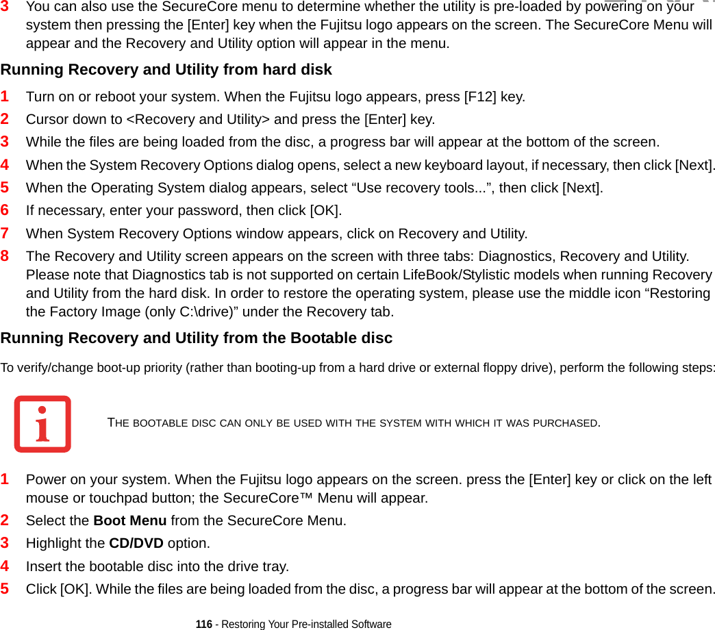 116 - Restoring Your Pre-installed Software3You can also use the SecureCore menu to determine whether the utility is pre-loaded by powering on your system then pressing the [Enter] key when the Fujitsu logo appears on the screen. The SecureCore Menu will appear and the Recovery and Utility option will appear in the menu.Running Recovery and Utility from hard disk 1Turn on or reboot your system. When the Fujitsu logo appears, press [F12] key. 2Cursor down to &lt;Recovery and Utility&gt; and press the [Enter] key.3While the files are being loaded from the disc, a progress bar will appear at the bottom of the screen.4When the System Recovery Options dialog opens, select a new keyboard layout, if necessary, then click [Next].5When the Operating System dialog appears, select “Use recovery tools...”, then click [Next]. 6If necessary, enter your password, then click [OK].7When System Recovery Options window appears, click on Recovery and Utility.8The Recovery and Utility screen appears on the screen with three tabs: Diagnostics, Recovery and Utility. Please note that Diagnostics tab is not supported on certain LifeBook/Stylistic models when running Recovery and Utility from the hard disk. In order to restore the operating system, please use the middle icon “Restoring the Factory Image (only C:\drive)” under the Recovery tab. Running Recovery and Utility from the Bootable disc To verify/change boot-up priority (rather than booting-up from a hard drive or external floppy drive), perform the following steps:1Power on your system. When the Fujitsu logo appears on the screen. press the [Enter] key or click on the left mouse or touchpad button; the SecureCore™ Menu will appear. 2Select the Boot Menu from the SecureCore Menu.3Highlight the CD/DVD option.4Insert the bootable disc into the drive tray.5Click [OK]. While the files are being loaded from the disc, a progress bar will appear at the bottom of the screen.THE BOOTABLE DISC CAN ONLY BE USED WITH THE SYSTEM WITH WHICH IT WAS PURCHASED.DRAFT