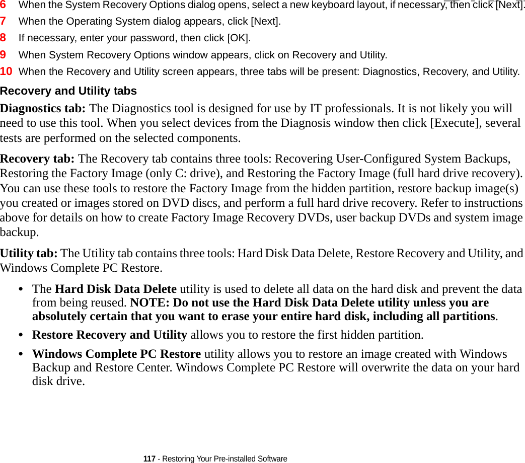117 - Restoring Your Pre-installed Software6When the System Recovery Options dialog opens, select a new keyboard layout, if necessary, then click [Next].7When the Operating System dialog appears, click [Next]. 8If necessary, enter your password, then click [OK].9When System Recovery Options window appears, click on Recovery and Utility.10 When the Recovery and Utility screen appears, three tabs will be present: Diagnostics, Recovery, and Utility.Recovery and Utility tabs Diagnostics tab: The Diagnostics tool is designed for use by IT professionals. It is not likely you will need to use this tool. When you select devices from the Diagnosis window then click [Execute], several tests are performed on the selected components.Recovery tab: The Recovery tab contains three tools: Recovering User-Configured System Backups, Restoring the Factory Image (only C: drive), and Restoring the Factory Image (full hard drive recovery). You can use these tools to restore the Factory Image from the hidden partition, restore backup image(s) you created or images stored on DVD discs, and perform a full hard drive recovery. Refer to instructions above for details on how to create Factory Image Recovery DVDs, user backup DVDs and system image backup. Utility tab: The Utility tab contains three tools: Hard Disk Data Delete, Restore Recovery and Utility, and Windows Complete PC Restore.•The Hard Disk Data Delete utility is used to delete all data on the hard disk and prevent the data from being reused. NOTE: Do not use the Hard Disk Data Delete utility unless you are absolutely certain that you want to erase your entire hard disk, including all partitions.•Restore Recovery and Utility allows you to restore the first hidden partition.•Windows Complete PC Restore utility allows you to restore an image created with Windows Backup and Restore Center. Windows Complete PC Restore will overwrite the data on your hard disk drive.DRAFT