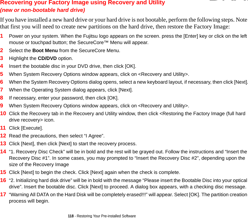 118 - Restoring Your Pre-installed SoftwareRecovering your Factory Image using Recovery and Utility(new or non-bootable hard drive)If you have installed a new hard drive or your hard drive is not bootable, perform the following steps. Note that first you will need to create new partitions on the hard drive, then restore the Factory Image:1Power on your system. When the Fujitsu logo appears on the screen. press the [Enter] key or click on the left mouse or touchpad button; the SecureCore™ Menu will appear. 2Select the Boot Menu from the SecureCore Menu.3Highlight the CD/DVD option.4Insert the bootable disc in your DVD drive, then click [OK].5When System Recovery Options window appears, click on &lt;Recovery and Utility&gt;.6When the System Recovery Options dialog opens, select a new keyboard layout, if necessary, then click [Next].7When the Operating System dialog appears, click [Next]. 8If necessary, enter your password, then click [OK].9When System Recovery Options window appears, click on &lt;Recovery and Utility&gt;.10 Click the Recovery tab in the Recovery and Utility window, then click &lt;Restoring the Factory Image (full hard drive recovery&gt; icon.11 Click [Execute].12 Read the precautions, then select “I Agree”. 13 Click [Next], then click [Next] to start the recovery process. 14 “1. Recovery Disc Check” will be in bold and the rest will be grayed out. Follow the instructions and “Insert the Recovery Disc #1”. In some cases, you may prompted to “Insert the Recovery Disc #2”, depending upon the size of the Recovery Image15 Click [Next] to begin the check. Click [Next] again when the check is complete.16 “2. Initializing hard disk drive” will be in bold with the message “Please insert the Bootable Disc into your optical drive”. Insert the bootable disc. Click [Next] to proceed. A dialog box appears, with a checking disc message.17 “Warning All DATA on the Hard Disk will be completely erased!!!” will appear. Select [OK]. The partition creation process will begin.DRAFT