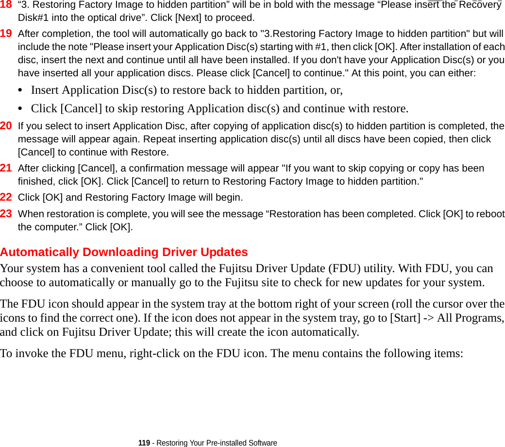 119 - Restoring Your Pre-installed Software18 “3. Restoring Factory Image to hidden partition” will be in bold with the message “Please insert the Recovery Disk#1 into the optical drive”. Click [Next] to proceed.19 After completion, the tool will automatically go back to &quot;3.Restoring Factory Image to hidden partition&quot; but will include the note &quot;Please insert your Application Disc(s) starting with #1, then click [OK]. After installation of each disc, insert the next and continue until all have been installed. If you don&apos;t have your Application Disc(s) or you have inserted all your application discs. Please click [Cancel] to continue.&quot; At this point, you can either:•Insert Application Disc(s) to restore back to hidden partition, or, •Click [Cancel] to skip restoring Application disc(s) and continue with restore.20 If you select to insert Application Disc, after copying of application disc(s) to hidden partition is completed, the message will appear again. Repeat inserting application disc(s) until all discs have been copied, then click [Cancel] to continue with Restore.21 After clicking [Cancel], a confirmation message will appear &quot;If you want to skip copying or copy has been finished, click [OK]. Click [Cancel] to return to Restoring Factory Image to hidden partition.&quot; 22 Click [OK] and Restoring Factory Image will begin.23 When restoration is complete, you will see the message “Restoration has been completed. Click [OK] to reboot the computer.” Click [OK].Automatically Downloading Driver UpdatesYour system has a convenient tool called the Fujitsu Driver Update (FDU) utility. With FDU, you can choose to automatically or manually go to the Fujitsu site to check for new updates for your system.The FDU icon should appear in the system tray at the bottom right of your screen (roll the cursor over the icons to find the correct one). If the icon does not appear in the system tray, go to [Start] -&gt; All Programs, and click on Fujitsu Driver Update; this will create the icon automatically.To invoke the FDU menu, right-click on the FDU icon. The menu contains the following items:DRAFT