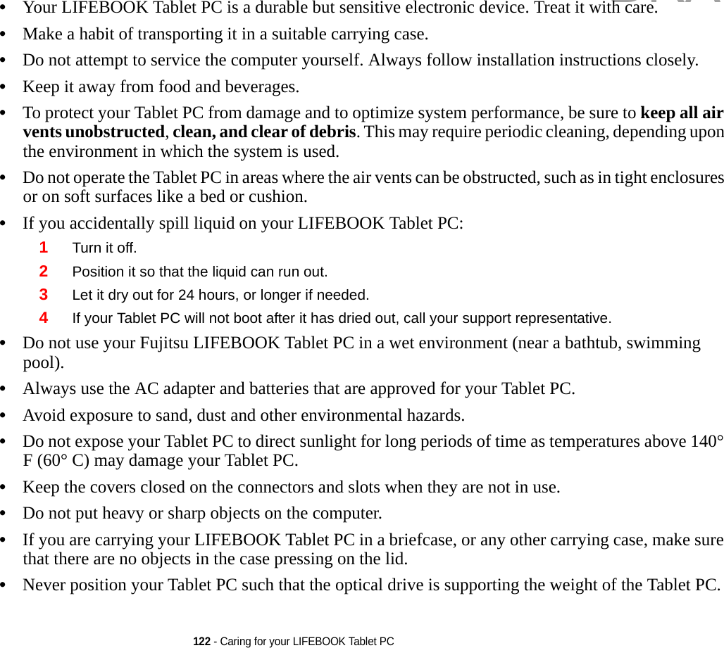 122 - Caring for your LIFEBOOK Tablet PC•Your LIFEBOOK Tablet PC is a durable but sensitive electronic device. Treat it with care.•Make a habit of transporting it in a suitable carrying case.•Do not attempt to service the computer yourself. Always follow installation instructions closely.•Keep it away from food and beverages.•To protect your Tablet PC from damage and to optimize system performance, be sure to keep all air vents unobstructed, clean, and clear of debris. This may require periodic cleaning, depending upon the environment in which the system is used. •Do not operate the Tablet PC in areas where the air vents can be obstructed, such as in tight enclosures or on soft surfaces like a bed or cushion.•If you accidentally spill liquid on your LIFEBOOK Tablet PC:1Turn it off.2Position it so that the liquid can run out.3Let it dry out for 24 hours, or longer if needed.4If your Tablet PC will not boot after it has dried out, call your support representative.•Do not use your Fujitsu LIFEBOOK Tablet PC in a wet environment (near a bathtub, swimming pool).•Always use the AC adapter and batteries that are approved for your Tablet PC.•Avoid exposure to sand, dust and other environmental hazards.•Do not expose your Tablet PC to direct sunlight for long periods of time as temperatures above 140° F (60° C) may damage your Tablet PC.•Keep the covers closed on the connectors and slots when they are not in use.•Do not put heavy or sharp objects on the computer.•If you are carrying your LIFEBOOK Tablet PC in a briefcase, or any other carrying case, make sure that there are no objects in the case pressing on the lid.•Never position your Tablet PC such that the optical drive is supporting the weight of the Tablet PC.  DRAFT