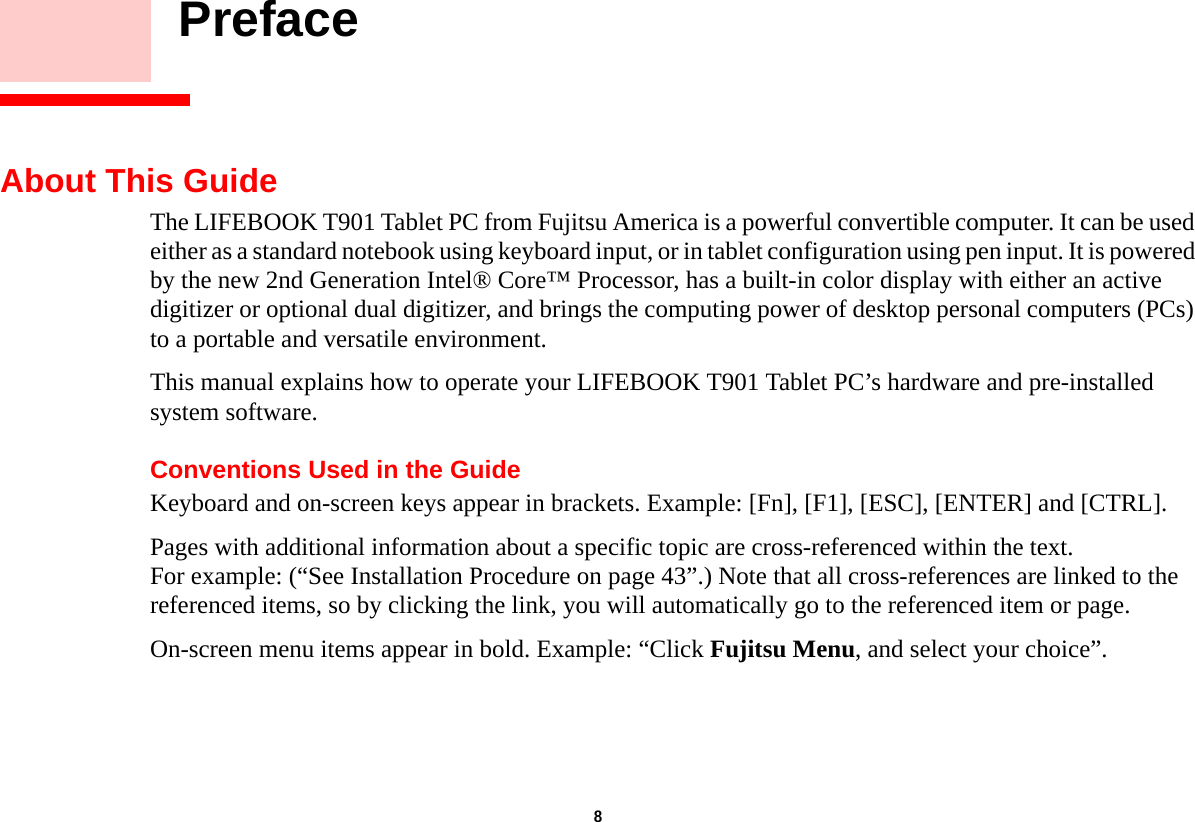 8     PrefaceAbout This GuideThe LIFEBOOK T901 Tablet PC from Fujitsu America is a powerful convertible computer. It can be used either as a standard notebook using keyboard input, or in tablet configuration using pen input. It is powered by the new 2nd Generation Intel® Core™ Processor, has a built-in color display with either an active digitizer or optional dual digitizer, and brings the computing power of desktop personal computers (PCs) to a portable and versatile environment.This manual explains how to operate your LIFEBOOK T901 Tablet PC’s hardware and pre-installed system software. Conventions Used in the GuideKeyboard and on-screen keys appear in brackets. Example: [Fn], [F1], [ESC], [ENTER] and [CTRL].Pages with additional information about a specific topic are cross-referenced within the text.For example: (“See Installation Procedure on page 43”.) Note that all cross-references are linked to the referenced items, so by clicking the link, you will automatically go to the referenced item or page.On-screen menu items appear in bold. Example: “Click Fujitsu Menu, and select your choice”.DRAFT