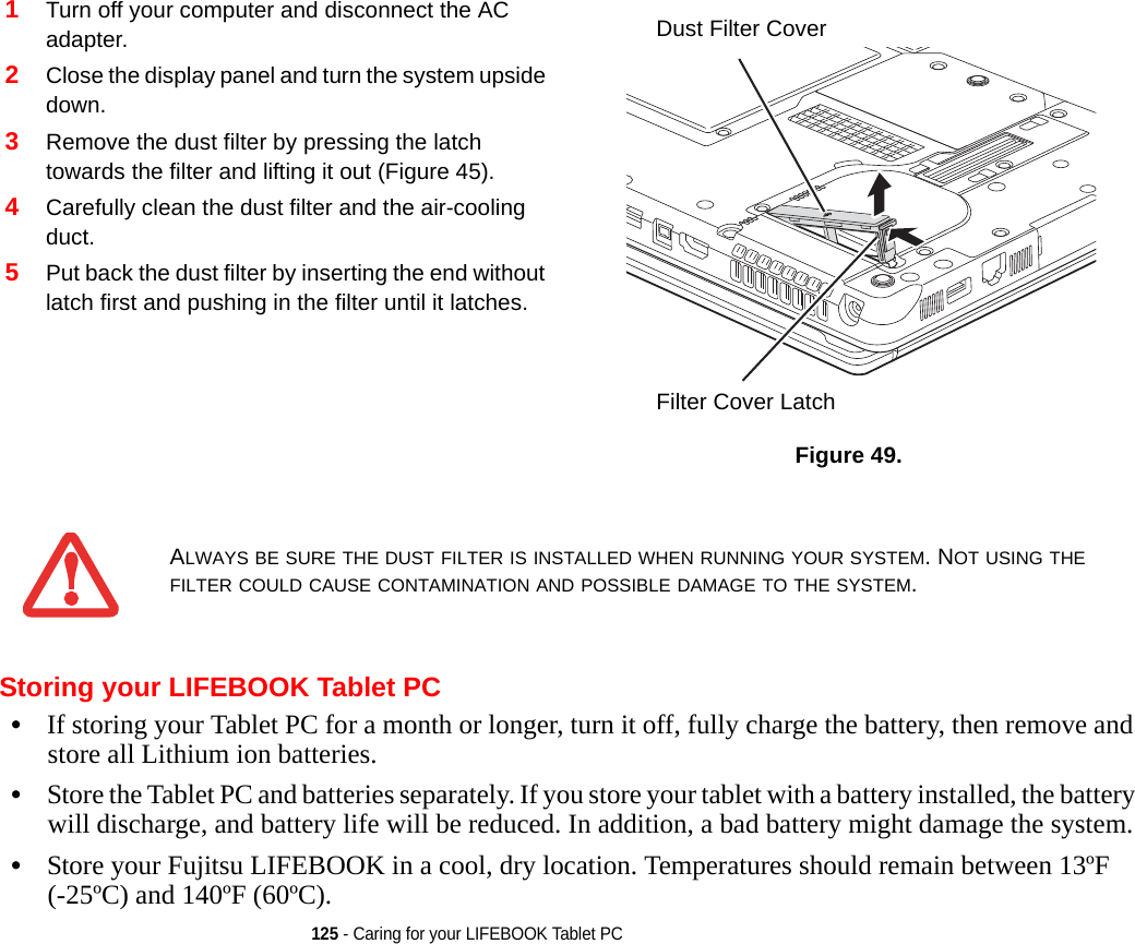 125 - Caring for your LIFEBOOK Tablet PCStoring your LIFEBOOK Tablet PC•If storing your Tablet PC for a month or longer, turn it off, fully charge the battery, then remove and store all Lithium ion batteries.•Store the Tablet PC and batteries separately. If you store your tablet with a battery installed, the battery will discharge, and battery life will be reduced. In addition, a bad battery might damage the system.•Store your Fujitsu LIFEBOOK in a cool, dry location. Temperatures should remain between 13ºF (-25ºC) and 140ºF (60ºC).1Turn off your computer and disconnect the AC adapter.2Close the display panel and turn the system upside down. 3Remove the dust filter by pressing the latch towards the filter and lifting it out (Figure 45).4Carefully clean the dust filter and the air-cooling duct.5Put back the dust filter by inserting the end without latch first and pushing in the filter until it latches.Figure 49.  ALWAYS BE SURE THE DUST FILTER IS INSTALLED WHEN RUNNING YOUR SYSTEM. NOT USING THE FILTER COULD CAUSE CONTAMINATION AND POSSIBLE DAMAGE TO THE SYSTEM.Dust Filter CoverFilter Cover LatchDRAFT