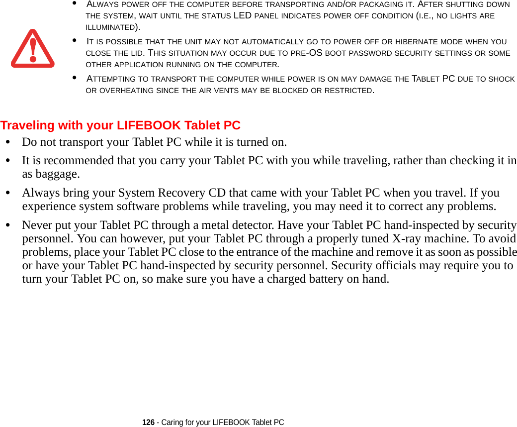 126 - Caring for your LIFEBOOK Tablet PCTraveling with your LIFEBOOK Tablet PC•Do not transport your Tablet PC while it is turned on. •It is recommended that you carry your Tablet PC with you while traveling, rather than checking it in as baggage.•Always bring your System Recovery CD that came with your Tablet PC when you travel. If you experience system software problems while traveling, you may need it to correct any problems. •Never put your Tablet PC through a metal detector. Have your Tablet PC hand-inspected by security personnel. You can however, put your Tablet PC through a properly tuned X-ray machine. To avoid problems, place your Tablet PC close to the entrance of the machine and remove it as soon as possible or have your Tablet PC hand-inspected by security personnel. Security officials may require you to turn your Tablet PC on, so make sure you have a charged battery on hand. •ALWAYS POWER OFF THE COMPUTER BEFORE TRANSPORTING AND/OR PACKAGING IT. AFTER SHUTTING DOWN THE SYSTEM, WAIT UNTIL THE STATUS LED PANEL INDICATES POWER OFF CONDITION (I.E., NO LIGHTS ARE ILLUMINATED).•IT IS POSSIBLE THAT THE UNIT MAY NOT AUTOMATICALLY GO TO POWER OFF OR HIBERNATE MODE WHEN YOU CLOSE THE LID. THIS SITUATION MAY OCCUR DUE TO PRE-OS BOOT PASSWORD SECURITY SETTINGS OR SOME OTHER APPLICATION RUNNING ON THE COMPUTER. •ATTEMPTING TO TRANSPORT THE COMPUTER WHILE POWER IS ON MAY DAMAGE THE TABLET PC DUE TO SHOCK OR OVERHEATING SINCE THE AIR VENTS MAY BE BLOCKED OR RESTRICTED. DRAFT