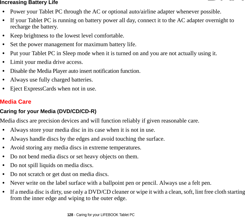 128 - Caring for your LIFEBOOK Tablet PCIncreasing Battery Life •Power your Tablet PC through the AC or optional auto/airline adapter whenever possible.•If your Tablet PC is running on battery power all day, connect it to the AC adapter overnight to recharge the battery.•Keep brightness to the lowest level comfortable.•Set the power management for maximum battery life.•Put your Tablet PC in Sleep mode when it is turned on and you are not actually using it.•Limit your media drive access.•Disable the Media Player auto insert notification function.•Always use fully charged batteries.•Eject ExpressCards when not in use.Media CareCaring for your Media (DVD/CD/CD-R) Media discs are precision devices and will function reliably if given reasonable care.•Always store your media disc in its case when it is not in use.•Always handle discs by the edges and avoid touching the surface.•Avoid storing any media discs in extreme temperatures.•Do not bend media discs or set heavy objects on them.•Do not spill liquids on media discs.•Do not scratch or get dust on media discs.•Never write on the label surface with a ballpoint pen or pencil. Always use a felt pen.•If a media disc is dirty, use only a DVD/CD cleaner or wipe it with a clean, soft, lint free cloth starting from the inner edge and wiping to the outer edge.DRAFT