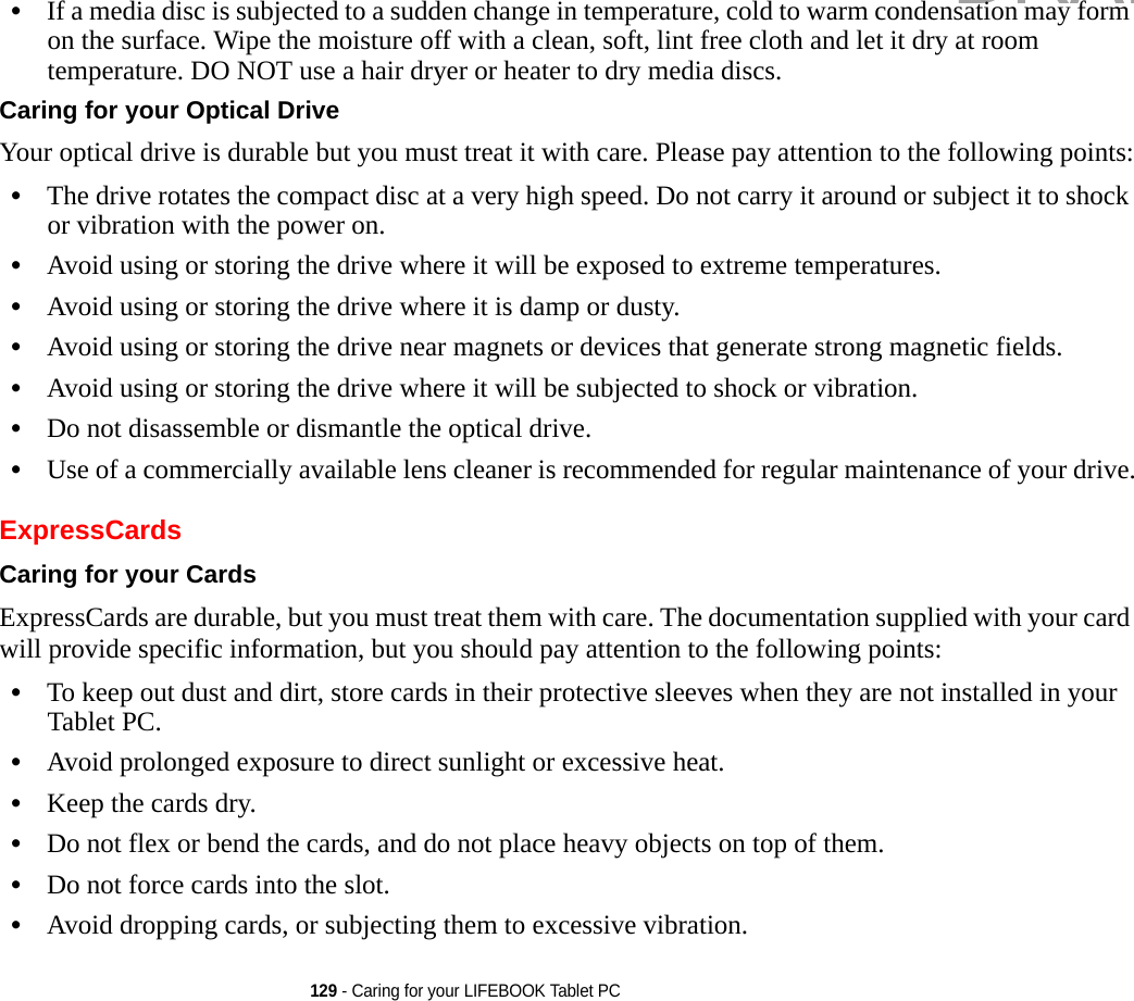 129 - Caring for your LIFEBOOK Tablet PC•If a media disc is subjected to a sudden change in temperature, cold to warm condensation may form on the surface. Wipe the moisture off with a clean, soft, lint free cloth and let it dry at room temperature. DO NOT use a hair dryer or heater to dry media discs.Caring for your Optical Drive Your optical drive is durable but you must treat it with care. Please pay attention to the following points:•The drive rotates the compact disc at a very high speed. Do not carry it around or subject it to shock or vibration with the power on.•Avoid using or storing the drive where it will be exposed to extreme temperatures.•Avoid using or storing the drive where it is damp or dusty.•Avoid using or storing the drive near magnets or devices that generate strong magnetic fields.•Avoid using or storing the drive where it will be subjected to shock or vibration.•Do not disassemble or dismantle the optical drive.•Use of a commercially available lens cleaner is recommended for regular maintenance of your drive.ExpressCardsCaring for your Cards  ExpressCards are durable, but you must treat them with care. The documentation supplied with your card will provide specific information, but you should pay attention to the following points:•To keep out dust and dirt, store cards in their protective sleeves when they are not installed in your Tablet PC.•Avoid prolonged exposure to direct sunlight or excessive heat.•Keep the cards dry.•Do not flex or bend the cards, and do not place heavy objects on top of them.•Do not force cards into the slot.•Avoid dropping cards, or subjecting them to excessive vibration.DRAFT