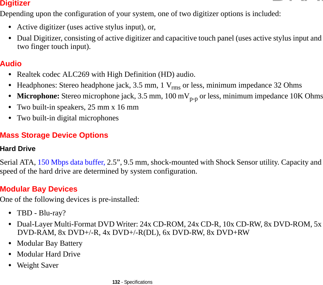 132 - SpecificationsDigitizerDepending upon the configuration of your system, one of two digitizer options is included:•Active digitizer (uses active stylus input), or, •Dual Digitizer, consisting of active digitizer and capacitive touch panel (uses active stylus input and two finger touch input).Audio•Realtek codec ALC269 with High Definition (HD) audio.•Headphones: Stereo headphone jack, 3.5 mm, 1 Vrms or less, minimum impedance 32 Ohms•Microphone: Stereo microphone jack, 3.5 mm, 100 mVp-p or less, minimum impedance 10K Ohms•Two built-in speakers, 25 mm x 16 mm•Two built-in digital microphonesMass Storage Device OptionsHard Drive Serial ATA, 150 Mbps data buffer, 2.5”, 9.5 mm, shock-mounted with Shock Sensor utility. Capacity and speed of the hard drive are determined by system configuration.Modular Bay DevicesOne of the following devices is pre-installed: •TBD - Blu-ray?•Dual-Layer Multi-Format DVD Writer: 24x CD-ROM, 24x CD-R, 10x CD-RW, 8x DVD-ROM, 5x DVD-RAM, 8x DVD+/-R, 4x DVD+/-R(DL), 6x DVD-RW, 8x DVD+RW•Modular Bay Battery•Modular Hard Drive•Weight SaverDRAFT