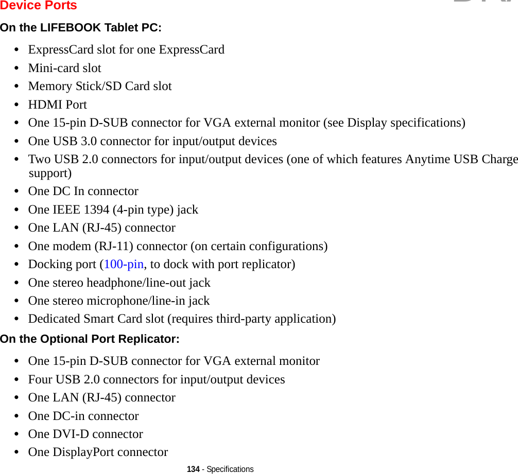 134 - SpecificationsDevice PortsOn the LIFEBOOK Tablet PC: •ExpressCard slot for one ExpressCard•Mini-card slot•Memory Stick/SD Card slot•HDMI Port•One 15-pin D-SUB connector for VGA external monitor (see Display specifications)•One USB 3.0 connector for input/output devices•Two USB 2.0 connectors for input/output devices (one of which features Anytime USB Charge support)•One DC In connector•One IEEE 1394 (4-pin type) jack•One LAN (RJ-45) connector•One modem (RJ-11) connector (on certain configurations)•Docking port (100-pin, to dock with port replicator)•One stereo headphone/line-out jack •One stereo microphone/line-in jack•Dedicated Smart Card slot (requires third-party application)On the Optional Port Replicator: •One 15-pin D-SUB connector for VGA external monitor•Four USB 2.0 connectors for input/output devices•One LAN (RJ-45) connector •One DC-in connector•One DVI-D connector•One DisplayPort connectorDRAFT