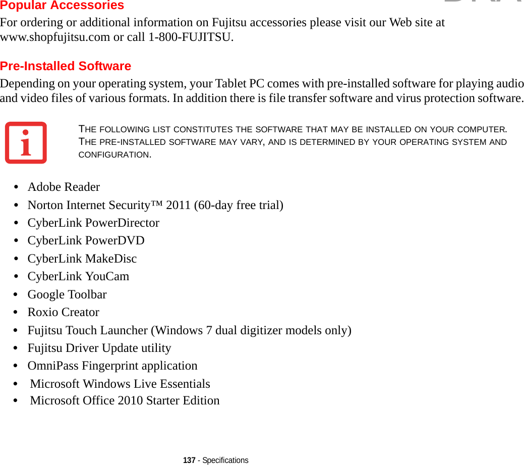 137 - SpecificationsPopular AccessoriesFor ordering or additional information on Fujitsu accessories please visit our Web site at www.shopfujitsu.com or call 1-800-FUJITSU.Pre-Installed SoftwareDepending on your operating system, your Tablet PC comes with pre-installed software for playing audio and video files of various formats. In addition there is file transfer software and virus protection software. •Adobe Reader•Norton Internet Security™ 2011 (60-day free trial)•CyberLink PowerDirector •CyberLink PowerDVD•CyberLink MakeDisc•CyberLink YouCam •Google Toolbar•Roxio Creator•Fujitsu Touch Launcher (Windows 7 dual digitizer models only)•Fujitsu Driver Update utility•OmniPass Fingerprint application•Microsoft Windows Live Essentials•Microsoft Office 2010 Starter EditionTHE FOLLOWING LIST CONSTITUTES THE SOFTWARE THAT MAY BE INSTALLED ON YOUR COMPUTER. THE PRE-INSTALLED SOFTWARE MAY VARY, AND IS DETERMINED BY YOUR OPERATING SYSTEM AND CONFIGURATION.DRAFT