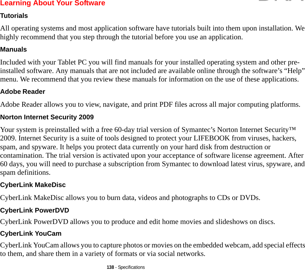 138 - SpecificationsLearning About Your SoftwareTutorials All operating systems and most application software have tutorials built into them upon installation. We highly recommend that you step through the tutorial before you use an application.Manuals Included with your Tablet PC you will find manuals for your installed operating system and other pre-installed software. Any manuals that are not included are available online through the software’s “Help” menu. We recommend that you review these manuals for information on the use of these applications.Adobe Reader Adobe Reader allows you to view, navigate, and print PDF files across all major computing platforms.Norton Internet Security 2009 Your system is preinstalled with a free 60-day trial version of Symantec’s Norton Internet Security™ 2009. Internet Security is a suite of tools designed to protect your LIFEBOOK from viruses, hackers, spam, and spyware. It helps you protect data currently on your hard disk from destruction or contamination. The trial version is activated upon your acceptance of software license agreement. After 60 days, you will need to purchase a subscription from Symantec to download latest virus, spyware, and spam definitions.CyberLink MakeDisc CyberLink MakeDisc allows you to burn data, videos and photographs to CDs or DVDs.CyberLink PowerDVD CyberLink PowerDVD allows you to produce and edit home movies and slideshows on discs. CyberLink YouCam CyberLink YouCam allows you to capture photos or movies on the embedded webcam, add special effects to them, and share them in a variety of formats or via social networks. DRAFT