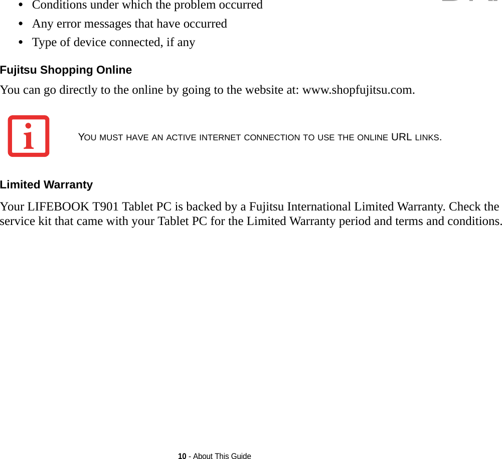 10 - About This Guide•Conditions under which the problem occurred•Any error messages that have occurred•Type of device connected, if anyFujitsu Shopping Online You can go directly to the online by going to the website at: www.shopfujitsu.com.Limited Warranty Your LIFEBOOK T901 Tablet PC is backed by a Fujitsu International Limited Warranty. Check the service kit that came with your Tablet PC for the Limited Warranty period and terms and conditions.YOU MUST HAVE AN ACTIVE INTERNET CONNECTION TO USE THE ONLINE URL LINKS.DRAFT