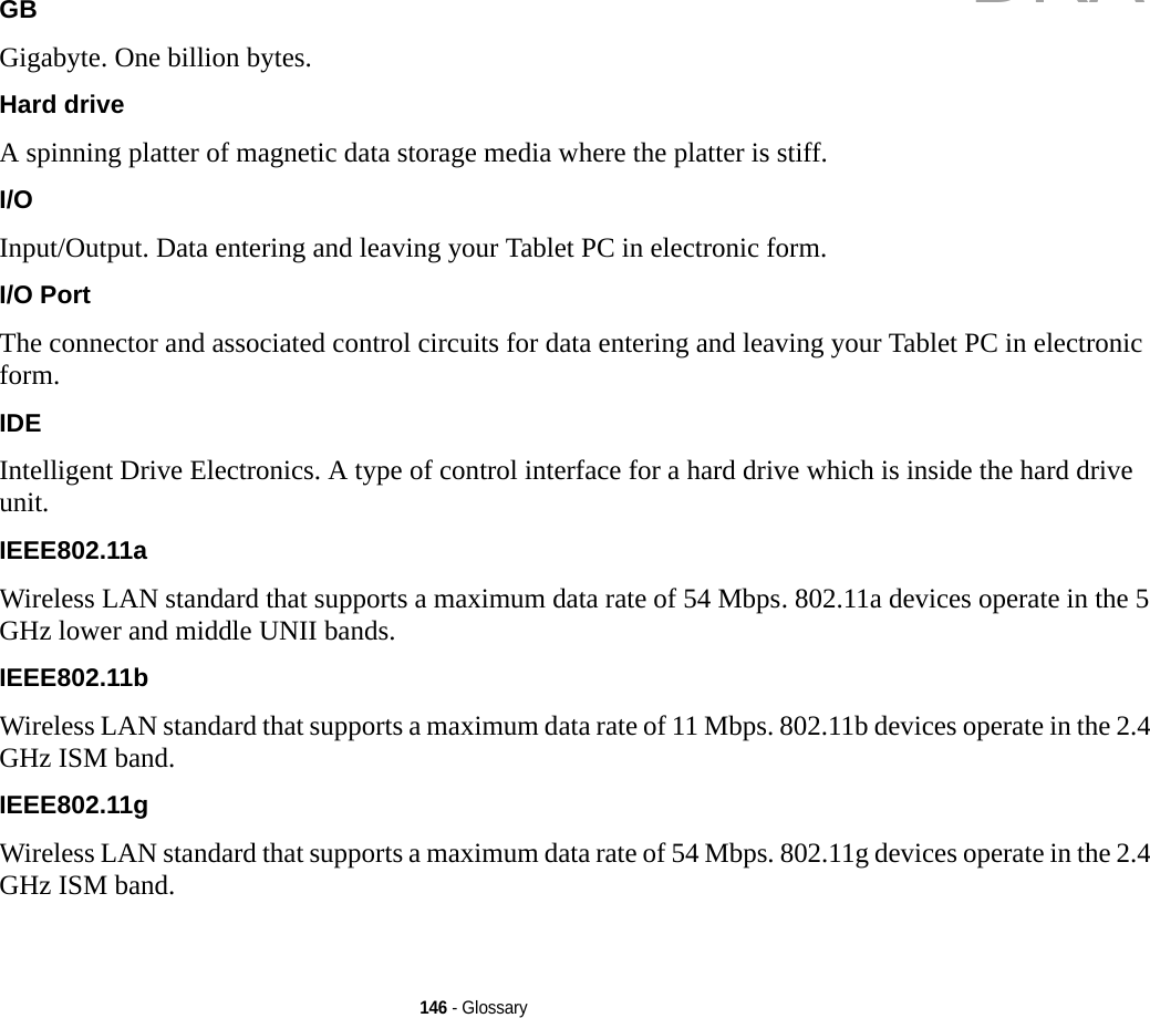 146 - GlossaryGB Gigabyte. One billion bytes.Hard drive A spinning platter of magnetic data storage media where the platter is stiff.I/O Input/Output. Data entering and leaving your Tablet PC in electronic form.I/O Port The connector and associated control circuits for data entering and leaving your Tablet PC in electronic form.IDE Intelligent Drive Electronics. A type of control interface for a hard drive which is inside the hard drive unit.IEEE802.11a Wireless LAN standard that supports a maximum data rate of 54 Mbps. 802.11a devices operate in the 5 GHz lower and middle UNII bands. IEEE802.11b Wireless LAN standard that supports a maximum data rate of 11 Mbps. 802.11b devices operate in the 2.4 GHz ISM band. IEEE802.11g Wireless LAN standard that supports a maximum data rate of 54 Mbps. 802.11g devices operate in the 2.4 GHz ISM band. DRAFT