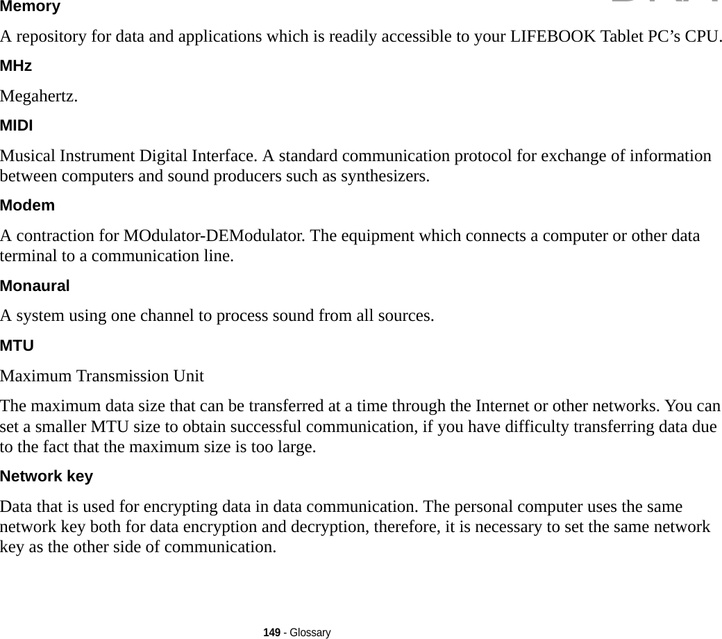 149 - GlossaryMemory A repository for data and applications which is readily accessible to your LIFEBOOK Tablet PC’s CPU.MHz Megahertz.MIDI Musical Instrument Digital Interface. A standard communication protocol for exchange of information between computers and sound producers such as synthesizers.Modem A contraction for MOdulator-DEModulator. The equipment which connects a computer or other data terminal to a communication line.Monaural A system using one channel to process sound from all sources.MTU Maximum Transmission UnitThe maximum data size that can be transferred at a time through the Internet or other networks. You can set a smaller MTU size to obtain successful communication, if you have difficulty transferring data due to the fact that the maximum size is too large.Network key Data that is used for encrypting data in data communication. The personal computer uses the same network key both for data encryption and decryption, therefore, it is necessary to set the same network key as the other side of communication.DRAFT